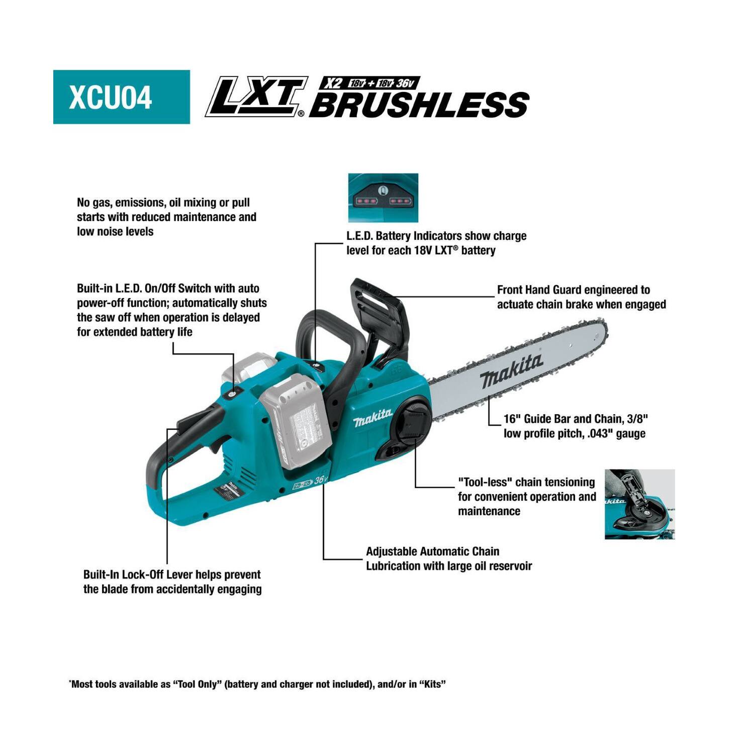 X2 18v 18v 36v XCU04 LXT BRUSHLESS

No gas, emissions, oil mixing or pull starts with reduced maintenance and low noise levels

L.E.D. Battery Indicators show charge level for each 18V LXT battery

Built-in L.E.D. On/Off Switch with auto power-off function; automatically shuts the saw off when operation is delayed for extended battery life

Front Hand Guard engineered to actuate chain brake when engaged

Makita 16" Guide Bar and Chain, 3/8" low profile pitch, .043" gauge

"Tool-less" chain tensioning for convenient operation and maintenance

Built-In Lock-Off Lever helps prevent the blade from accidentally engaging

Adjustable Automatic Chain Lubrication with large oil reservoir

*Most tools available as "Tool Only" (battery and charger not included), and/or in "Kits"