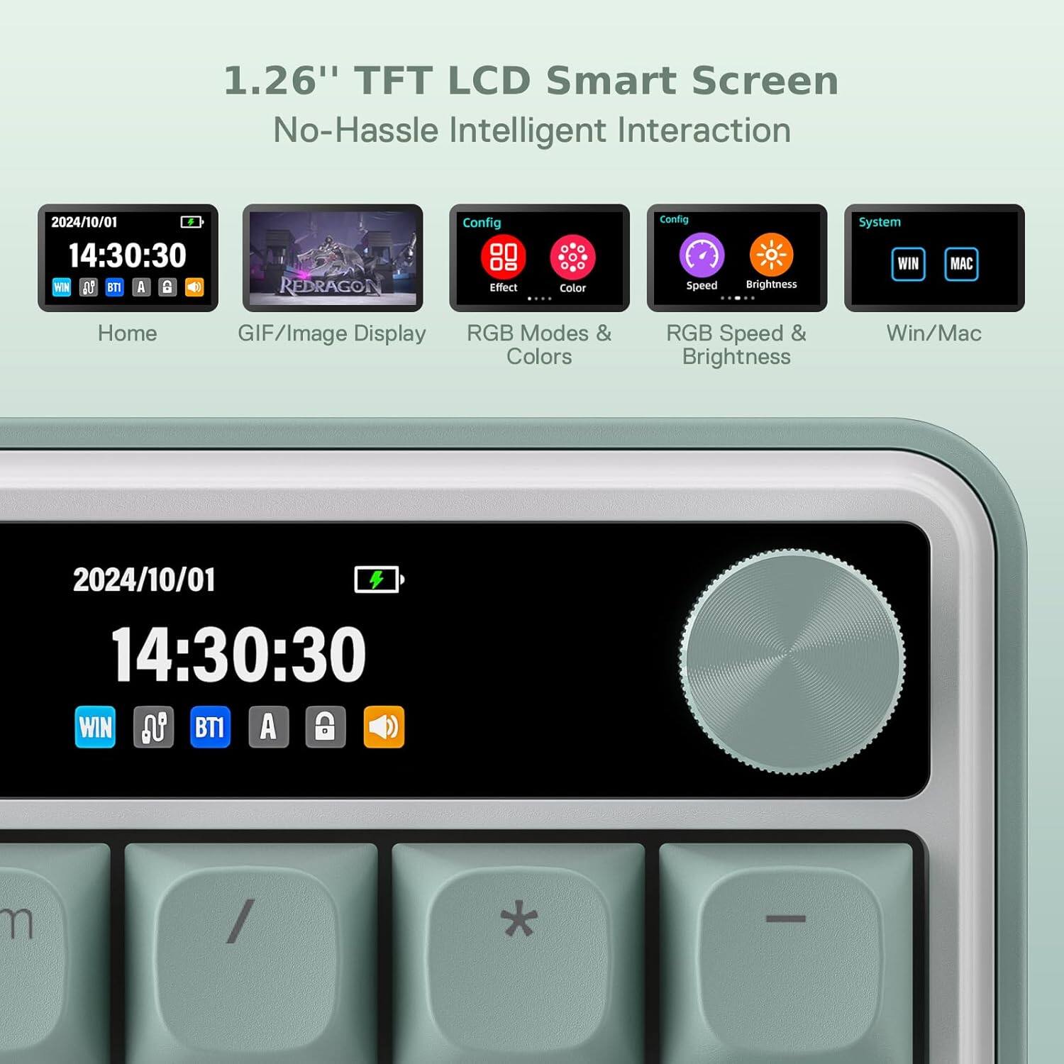 1.26" TFT LCD Smart Screen No-Hassle Intelligent Interaction

2024/10/01 14:30:30 WIN 85 B71 A 8
REDRAGON
Config Effect Color ....
Config Speed
Brightness
System
MAC
Home
GIF/Image Display
RGB Modes & Colors
RGB Speed & Brightness
Win/Mac
2024/10/01 14:30:30 WIN is BT1 A