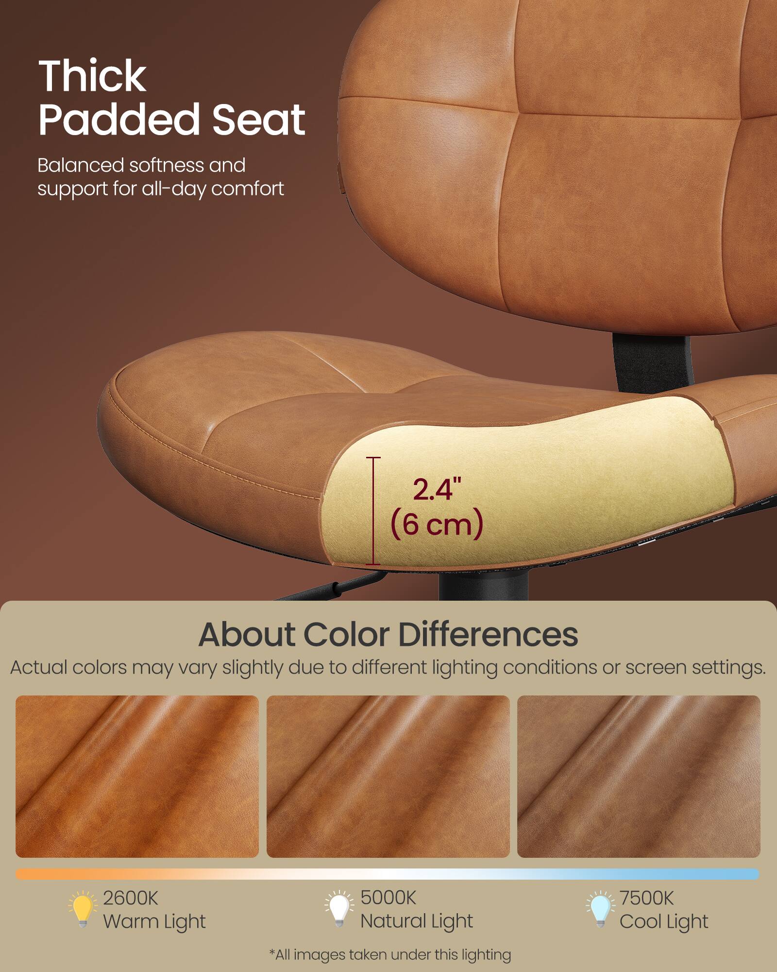 Thick Padded Seat  
Balanced softness and support for all-day comfort  

2.4" (6 cm)  

About Color Differences  
Actual colors may vary slightly due to different lighting conditions or screen settings.  

2600K Warm Light  
5000K Natural Light  
7500K Cool Light  

*All images taken under this lighting