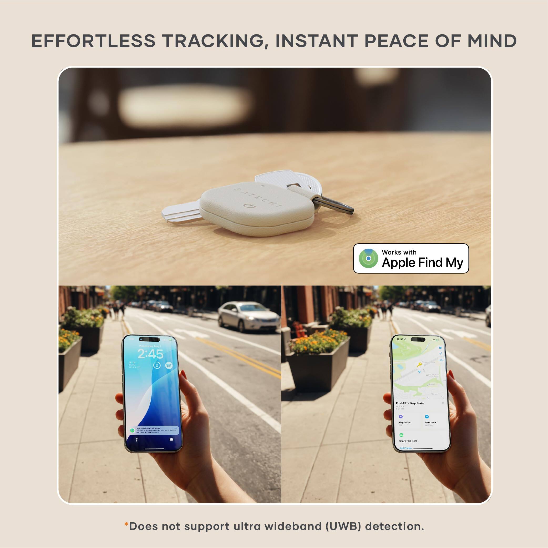 EFFORTLESS TRACKING, INSTANT PEACE OF MIND

Works with Apple Find My

*Does not support ultra wideband (UWB) detection.