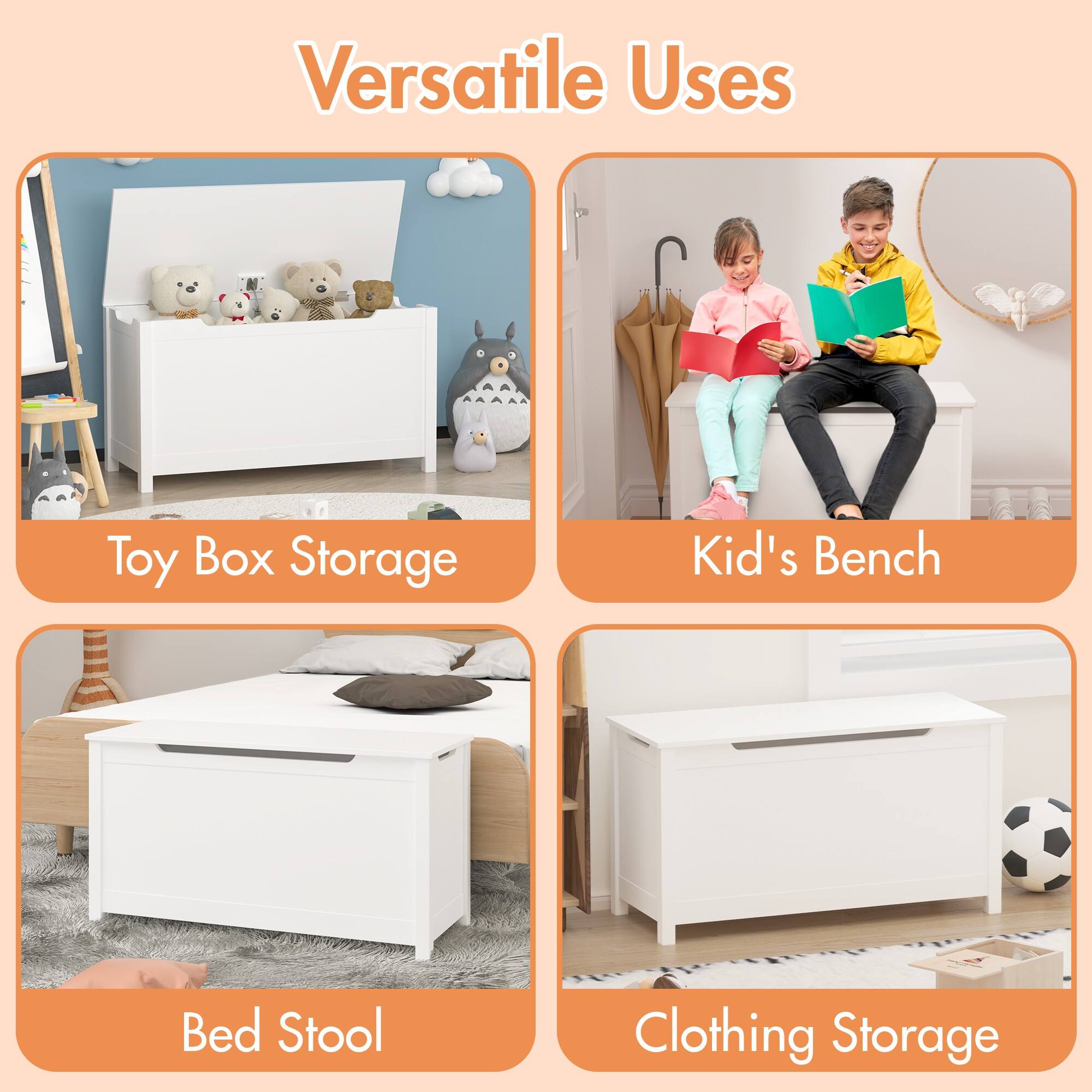Versatile Uses

- Toy Box Storage
- Kid's Bench
- Bed Stool
- Clothing Storage