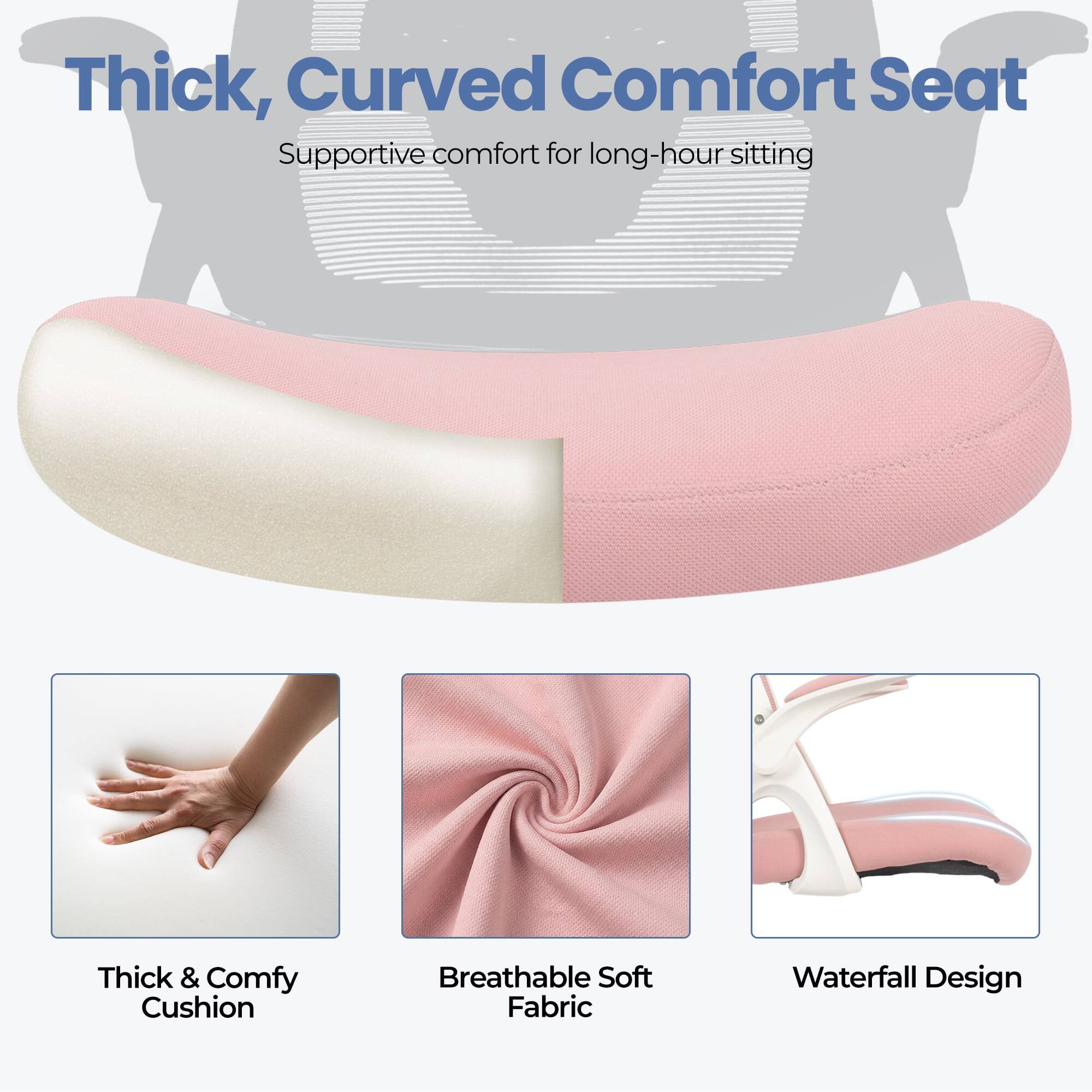 Thick, Curved Comfort Seat  
Supportive comfort for long-hour sitting

- Thick & Comfy Cushion
- Breathable Soft Fabric
- Waterfall Design