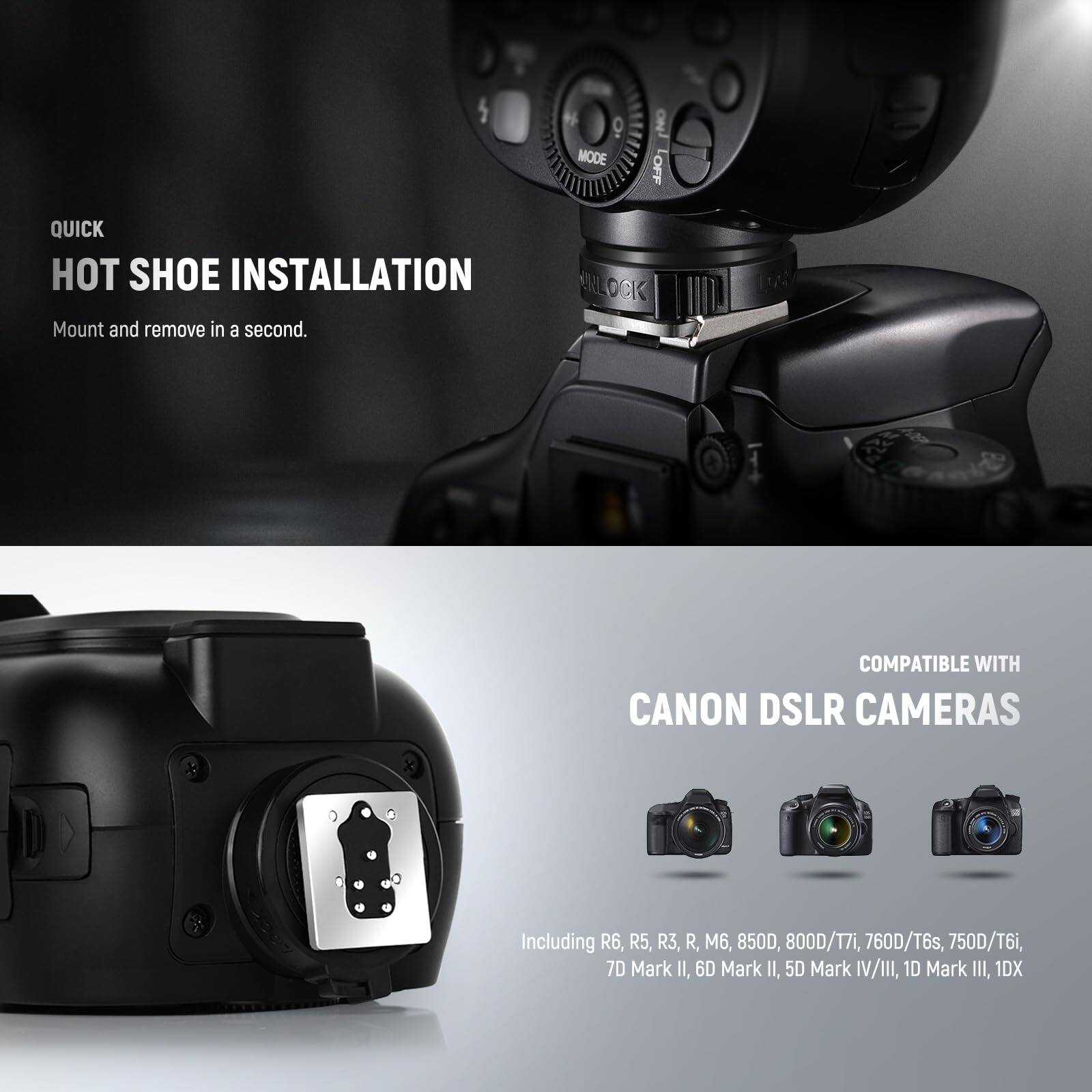 QUICK HOT SHOE INSTALLATION  
Mount and remove in a second.  

ERLOCK COMPATIBLE WITH CANON DSLR CAMERAS  
Including R6, R5, R3, R, M6, 850D, 800D/T7i, 760D/T6s, 750D/T6i, 7D Mark II, 6D Mark II, 5D Mark IV/III, 1D Mark III, 1DX