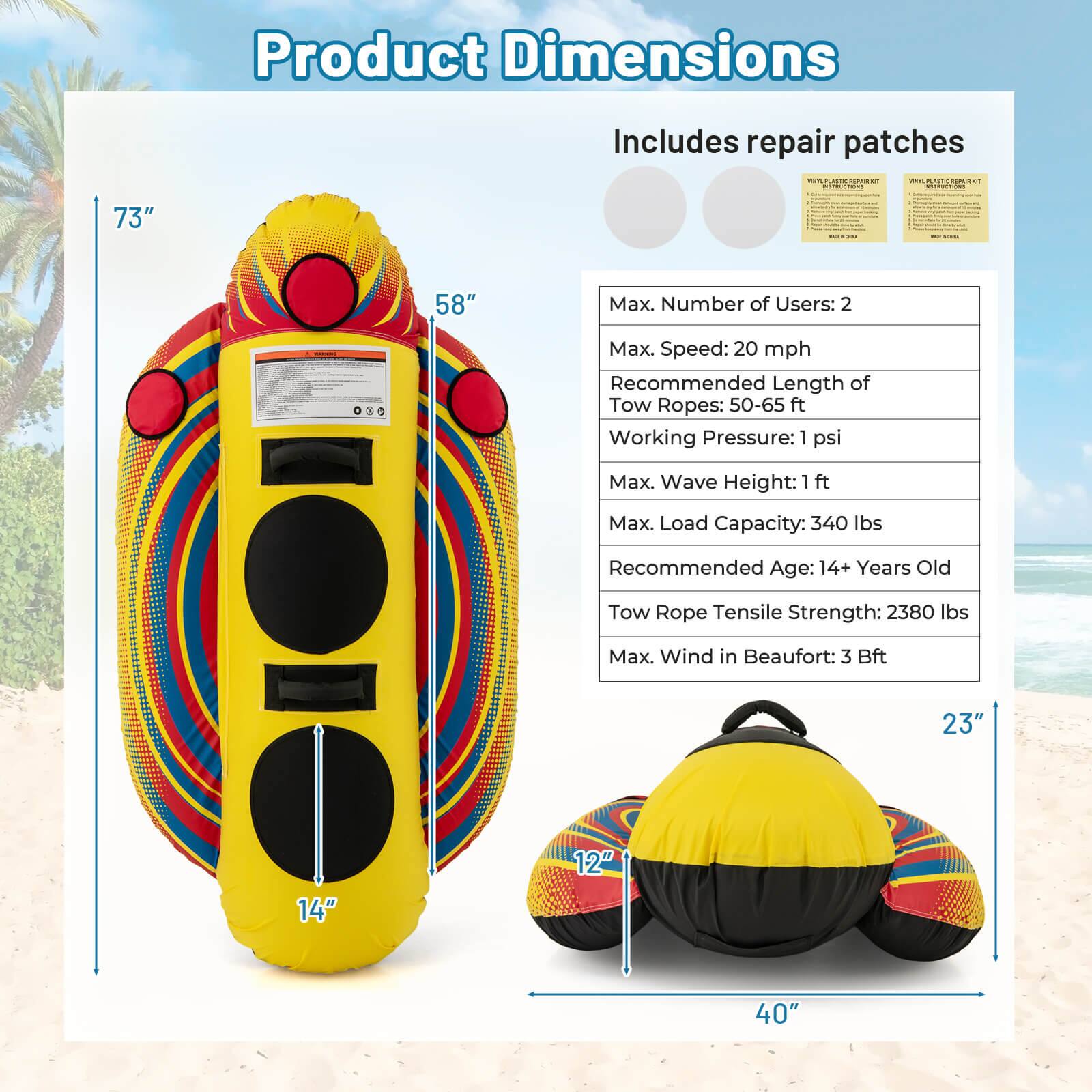 Product Dimensions

Includes repair patches

73"

58"

23"

14"

12"

40"

Max. Number of Users: 2

Max. Speed: 20 mph

Recommended Length of Tow Ropes: 50-65 ft

Working Pressure: 1 psi

Max. Wave Height: 1 ft

Max. Load Capacity: 340 lbs

Recommended Age: 14+ Years Old

Tow Rope Tensile Strength: 2380 lbs

Max. Wind in Beaufort: 3 Bft