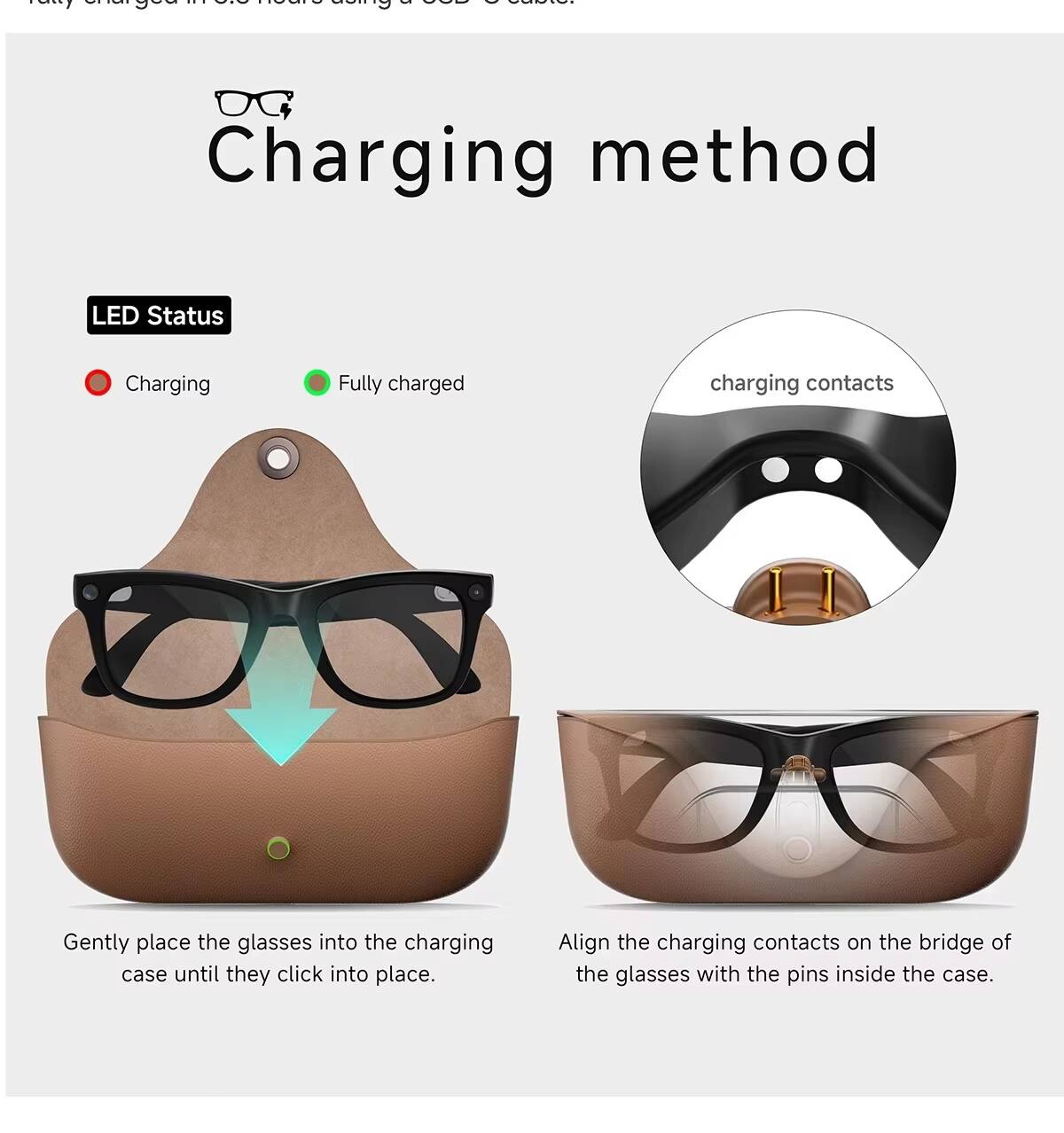 ... ATA CISCU of GOD ) Salate. rally chargear using

Charging method

LED Status
- Charging
- Fully charged

charging contacts

Gently place the glasses into the charging case until they click into place.

Align the charging contacts on the bridge of the glasses with the pins inside the case.