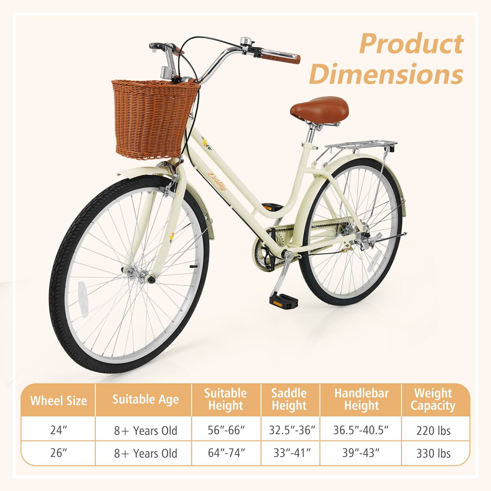 Product Dimensions

Wheel Size | Suitable Age | Suitable Height | Saddle Height | Handlebar Height | Weight Capacity
--- | --- | --- | --- | --- | ---
24" | 8+ Years Old | 56"-66" | 32.5"-36" | 36.5"-40.5" | 220 lbs
26" | 8+ Years Old | 64"-74" | 33"-41" | 39"-43" | 330 lbs