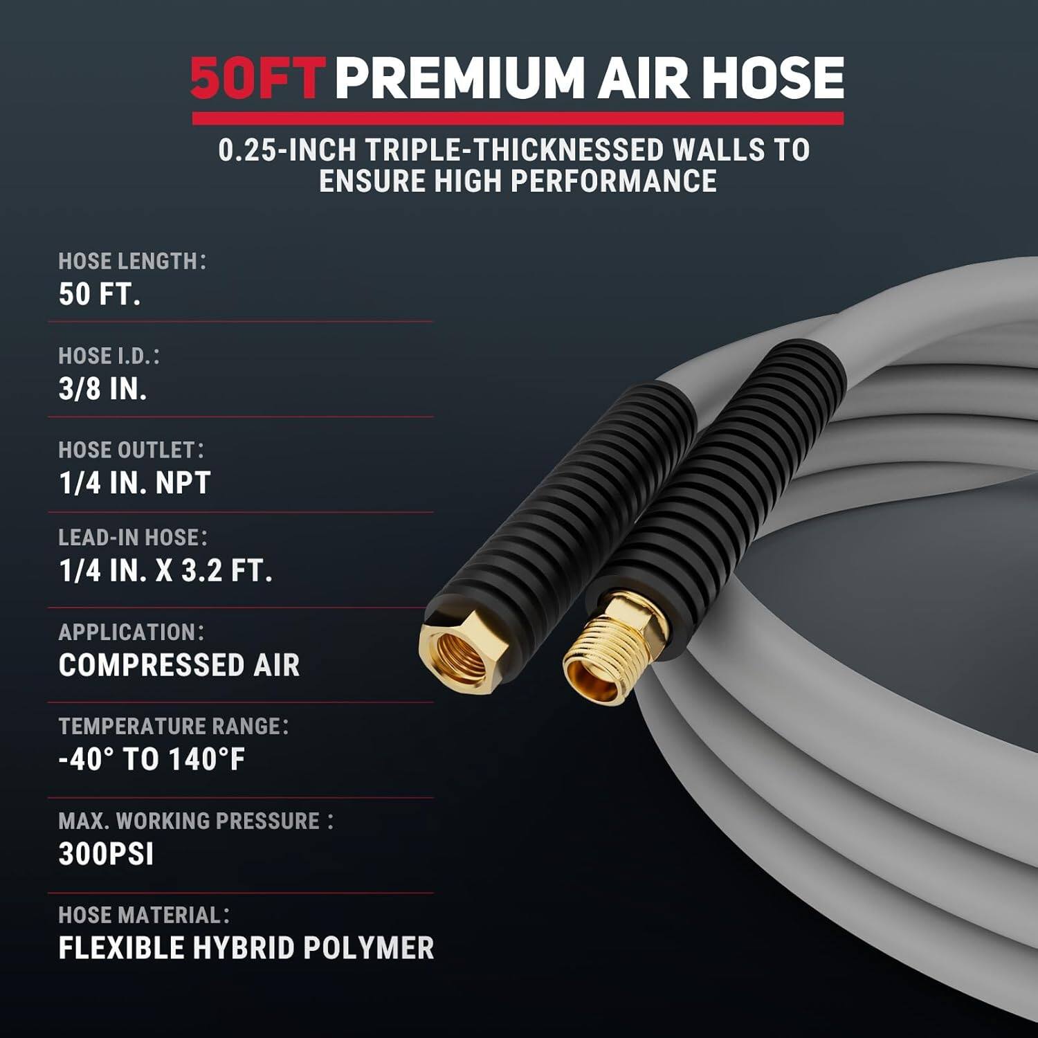 50FT PREMIUM AIR HOSE  
0.25-INCH TRIPLE-THICKNESS WALLS TO ENSURE HIGH PERFORMANCE  

- HOSE LENGTH: 50 FT.  
- HOSE I.D.: 3/8 IN.  
- HOSE OUTLET: 1/4 IN. NPT  
- LEAD-IN HOSE: 1/4 IN. X 3.2 FT.  
- APPLICATION: COMPRESSED AIR  
- TEMPERATURE RANGE: -40 TO 140°F  
- MAX. WORKING PRESSURE: 300PSI  
- HOSE MATERIAL: FLEXIBLE HYBRID POLYMER