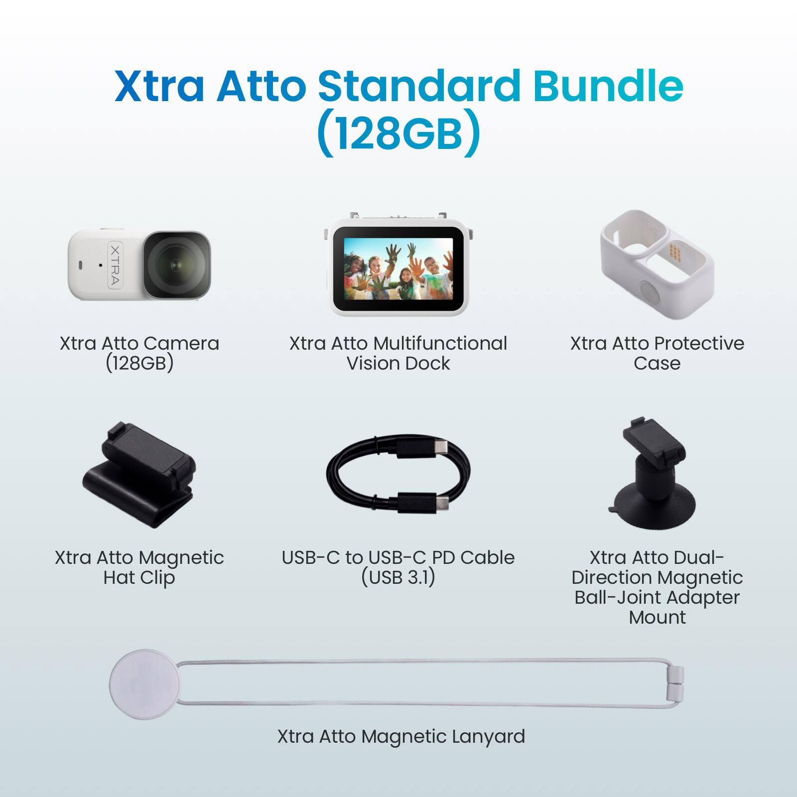Xtra Atto Standard Bundle (128GB)  
Xtra Atto Camera (128GB)  
Xtra Atto Multifunctional Vision Dock  
Xtra Atto Protective Case  
Xtra Atto Magnetic Hat Clip  
USB-C to USB-C PD Cable (USB 3.1)  
Xtra Atto Dual-Direction Magnetic Ball-Joint Adapter Mount  
Xtra Atto Magnetic Lanyard