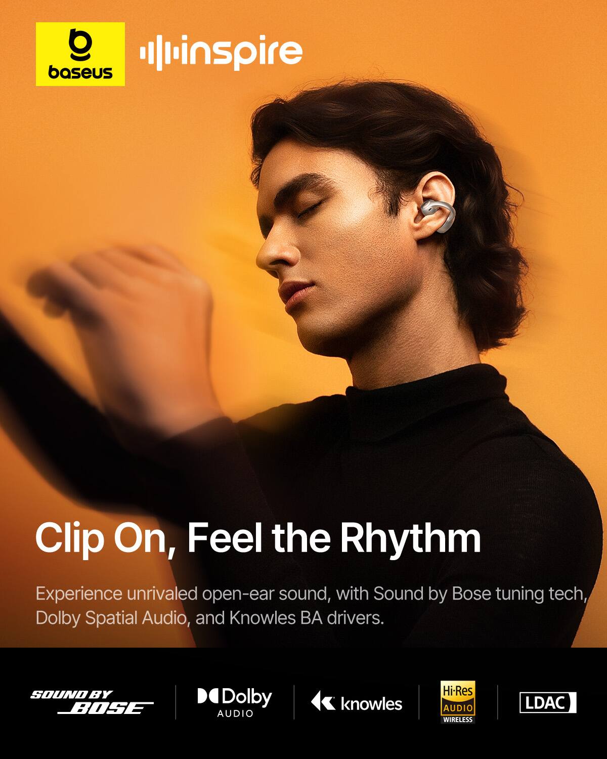 O baseus  
inspire  
Clip On, Feel the Rhythm  
Experience unrivaled open-ear sound, with Sound by Bose tuning tech, Dolby Spatial Audio, and Knowles BA drivers.  
SOUND BY BOSE  
Dolby AUDIO  
knowles  
Hi-Res AUDIO WIRELESS  
LDAC