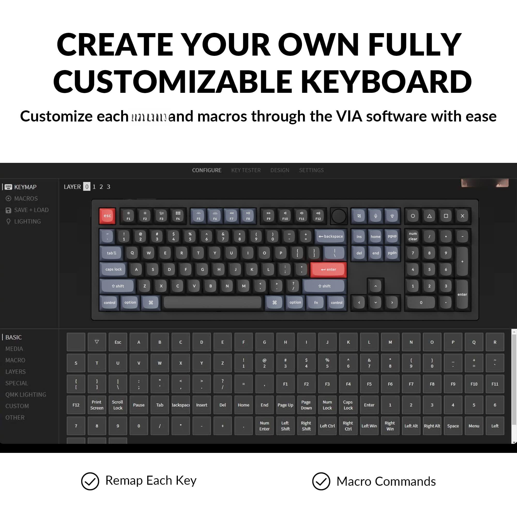 CREATE YOUR OWN FULLY CUSTOMIZABLE KEYBOARD

Customize each key and macros through the VIA software with ease

- KEYMAP
- MACROS
- SAVE + LOAD
- LIGHTING

CONFIGURE
KEYMAP
LAYER 0 1 2 3

BASIC
MEDIA
MACRO LAYERS
SPECIAL
QMK LIGHTING
CUSTOM
OTHER

Remap Each Key
Macro Commands