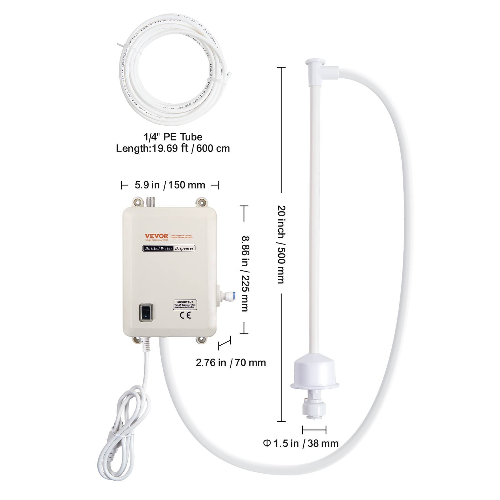 1/4" PE Tube Length: 19.69 ft / 600 cm

5.9 in / 150 mm

VEVOR - Bottled Water Dispenser

IMPORTANT CE

8.86 in / 225 mm

20 inch / 500 mm

2.76 in / 70 mm

1.5 in / 38 mm