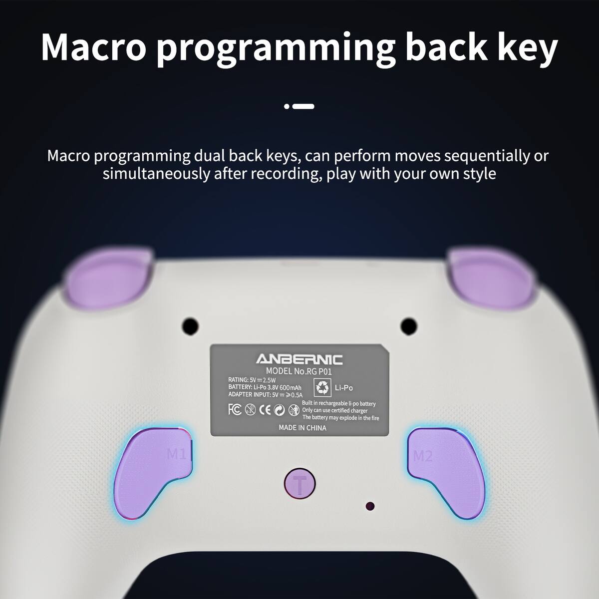 Macro programming back key

Macro programming dual back keys, can perform moves sequentially or simultaneously after recording, play with your own style

ANBERNIC MODEL No. RG P01

RATING: SV = 2.5W

BATTERY: Li-Po VI.E 600mAh Li-Po

ADAPTER INPUT: SV - 20.54

Built-in rechargeable Li-Po battery. Only can use certified charger. The battery may explode in the fire.

MADE IN CHINA

M1 M2