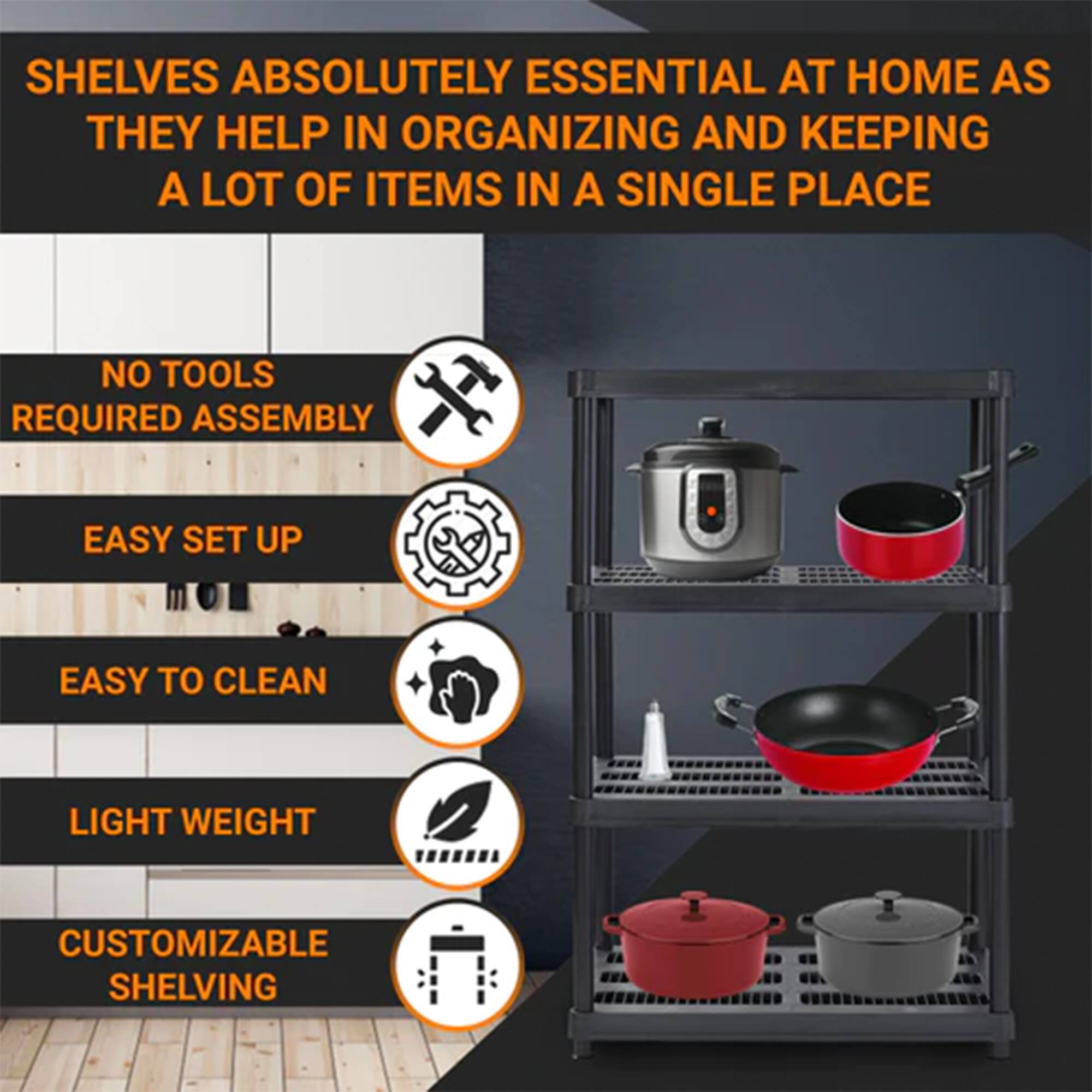 SHELVES ABSOLUTELY ESSENTIAL AT HOME AS THEY HELP IN ORGANIZING AND KEEPING A LOT OF ITEMS IN A SINGLE PLACE

- NO TOOLS REQUIRED ASSEMBLY
- EASY SET UP
- EASY TO CLEAN
- LIGHT WEIGHT
- CUSTOMIZABLE SHELVING