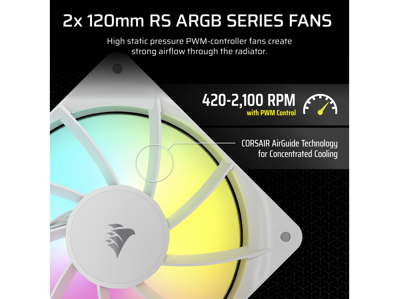 2x 120mm RS ARGB SERIES FANS

High static pressure PWM-controller fans create strong airflow through the radiator.

420-2,100 RPM with PWM Control

CORSAIR AirGuide Technology for Concentrated Cooling