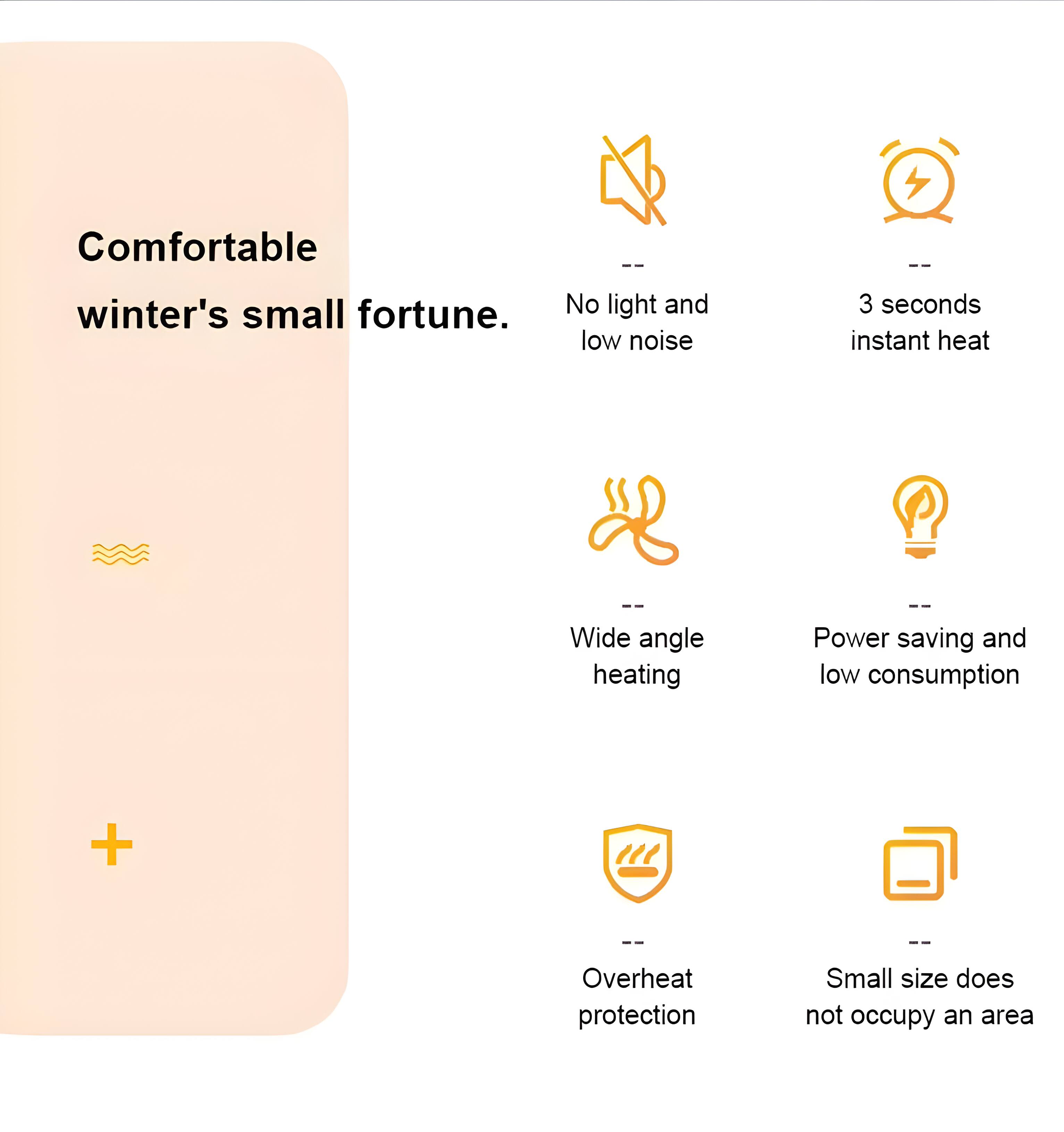Comfortable winter's small fortune.  
- No light and low noise  
- 3 seconds instant heat  
- Wide angle heating  
- Power saving and low consumption  
- Overheat protection  
- Small size does not occupy an area