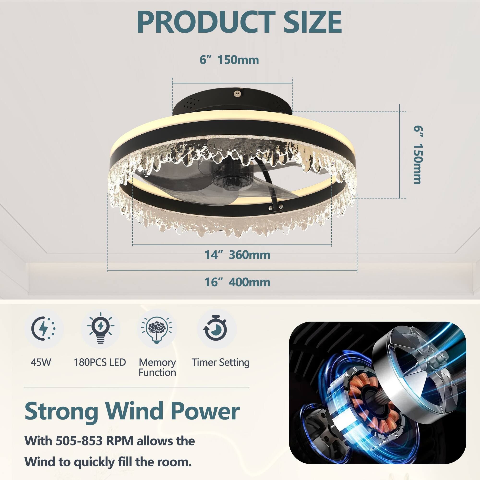 **PRODUCT SIZE**

- 6" 150mm
- 14" 360mm
- 16" 400mm

**Features:**

- 45W
- 180PCS LED
- Memory Function
- Timer Setting

**Strong Wind Power**

With 505-853 RPM allows the Wind to quickly fill the room.