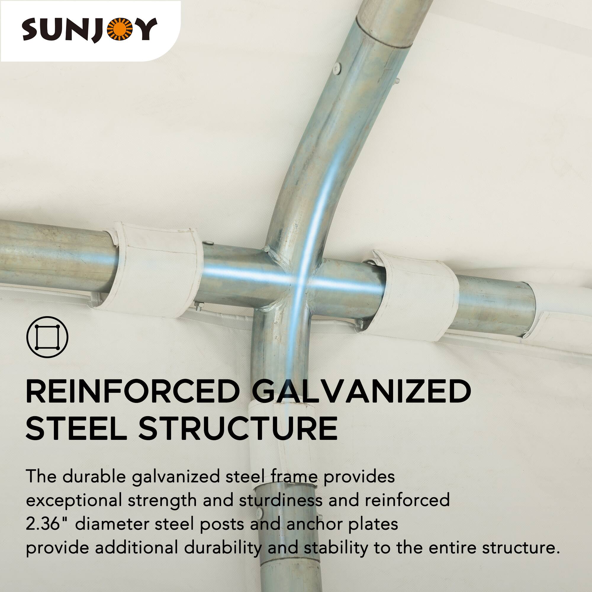 SUNJOY REINFORCED GALVANIZED STEEL STRUCTURE

The durable galvanized steel frame provides exceptional strength and sturdiness and reinforced 2.36" diameter steel posts and anchor plates provide additional durability and stability to the entire structure.