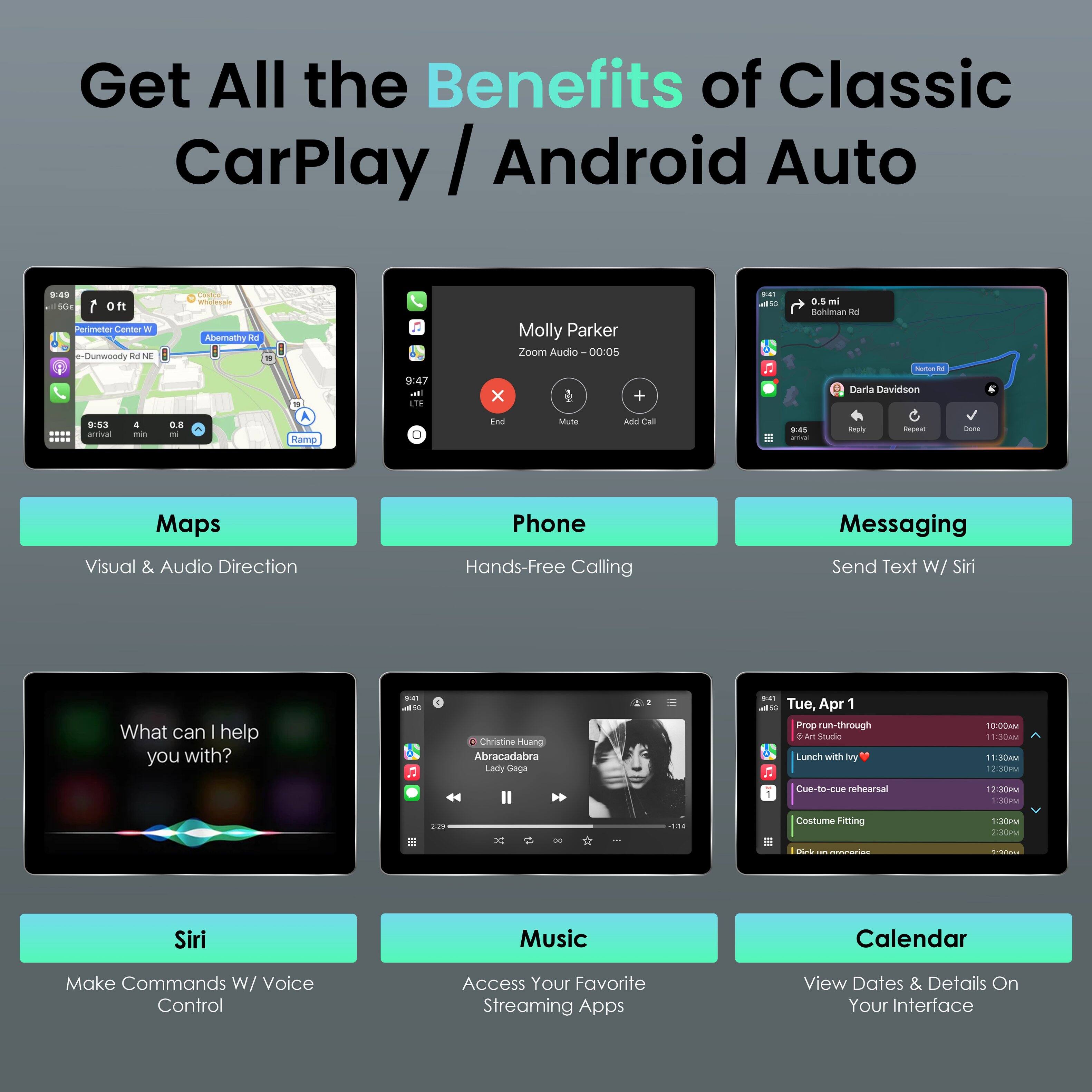 Get All the Benefits of Classic CarPlay / Android Auto

1. Maps
   - Visual & Audio Direction

2. Phone
   - Hands-Free Calling

3. Messaging
   - Send Text W/ Siri

4. Siri
   - Make Commands W/ Voice Control

5. Music
   - Access Your Favorite Streaming Apps

6. Calendar
   - View Dates & Details On Your Interface