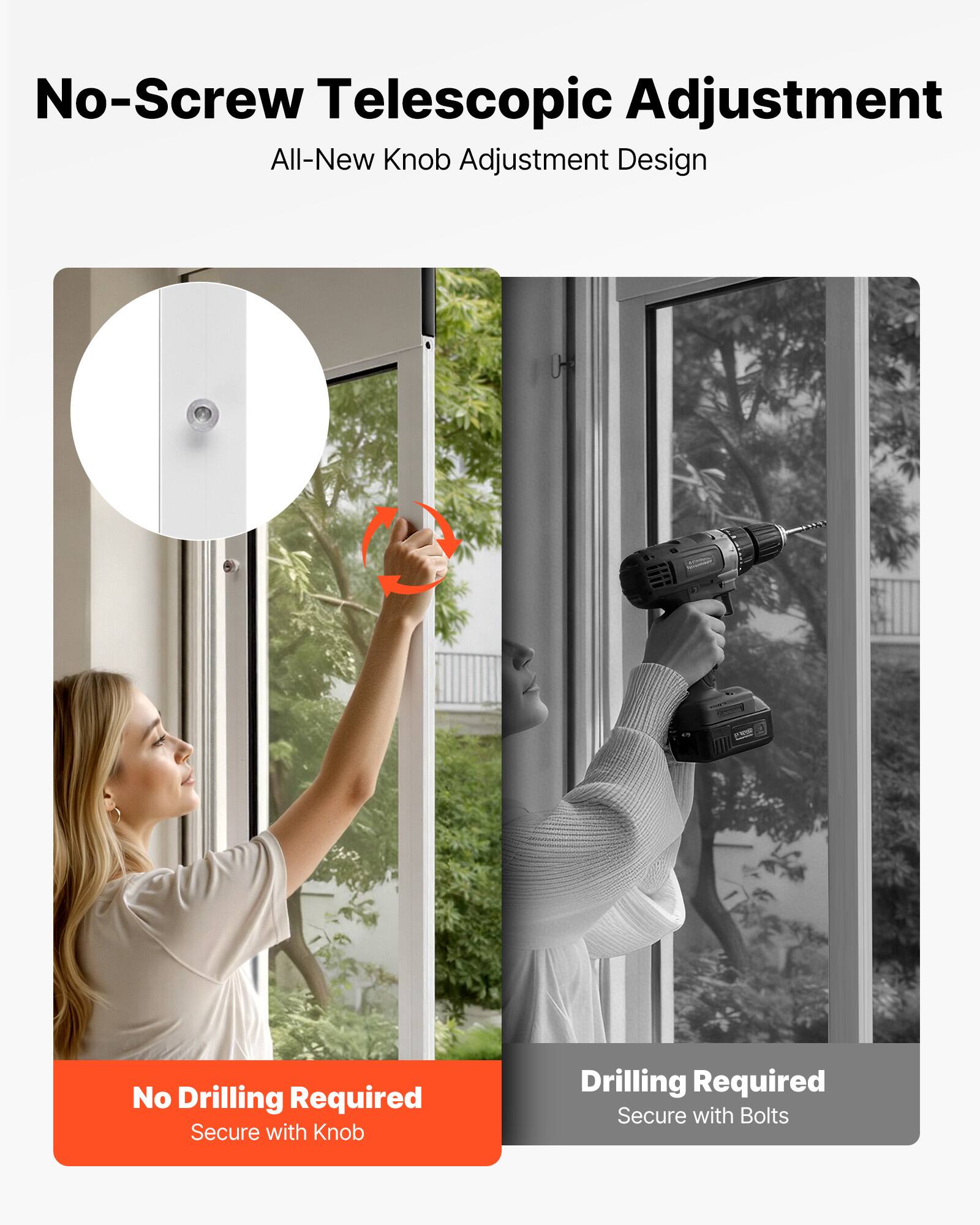 No-Screw Telescopic Adjustment  
All-New Knob Adjustment Design  

No Drilling Required  
Secure with Knob  

Drilling Required  
Secure with Bolts