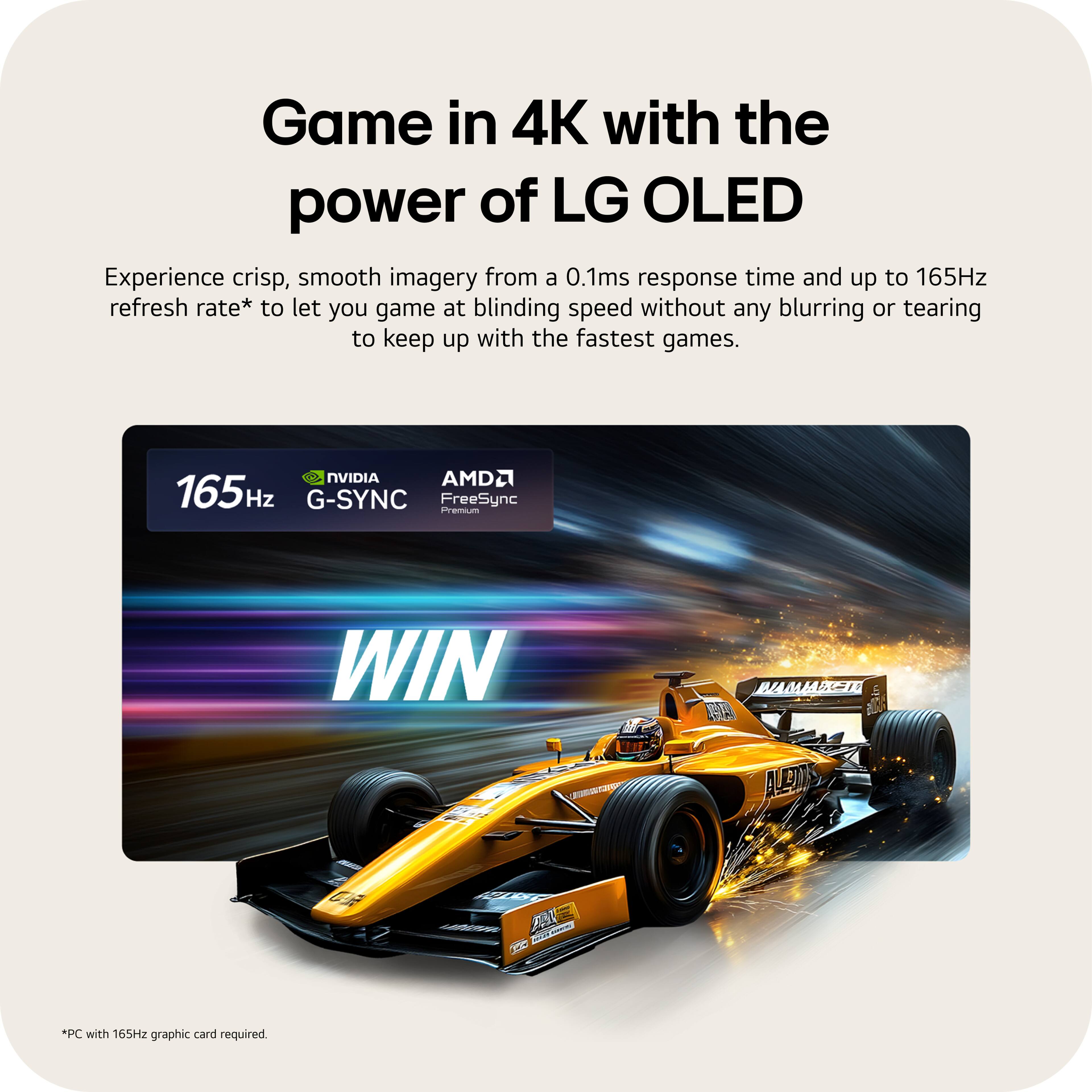 Game in 4K with the power of LG OLED

Experience crisp, smooth imagery from a 0.1ms response time and up to 165Hz refresh rate* to let you game at blinding speed without any blurring or tearing to keep up with the fastest games.

165Hz NVIDIA G-SYNC AMD FreeSync Premium

WIN

*PC with 165Hz graphic card required.