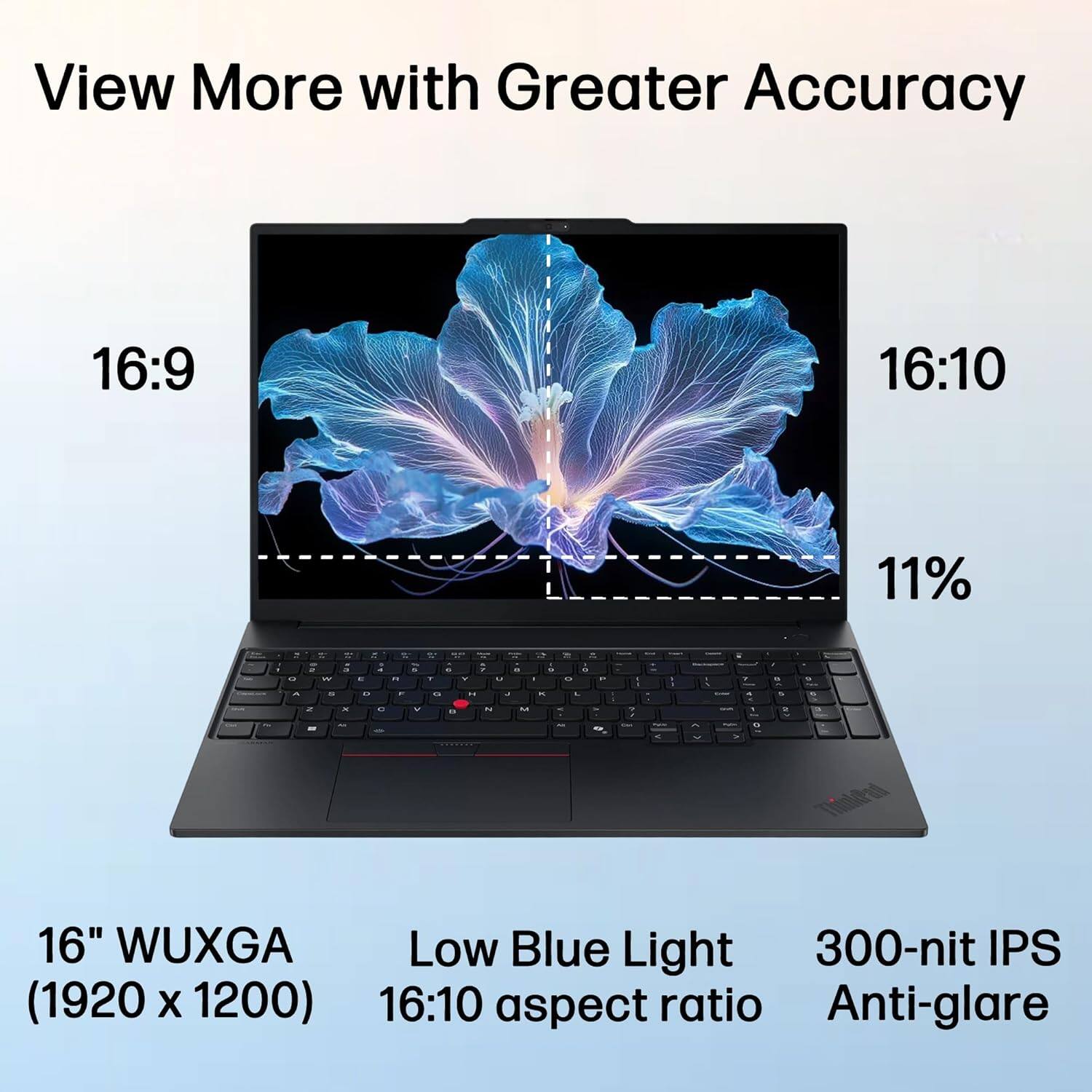 View More with Greater Accuracy

16:9 16:10 11%

16" WUXGA (1920 x 1200) Low Blue Light 16:10 aspect ratio 300-nit IPS Anti-glare