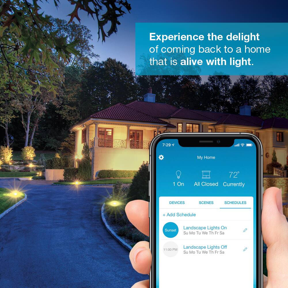 Experience the delight of coming back to a home that is alive with light.

7:29 pm
My Home
1 On
72
All Closed Currently
DEVICES
SCENES
SCHEDULES
+ Add Schedule
Landscape Lights On
Sunset
Su Mo Tu We Th Fr Sa
Landscape Lights Off
11:00 PM
Su Mo Tu We Th Fr Sa