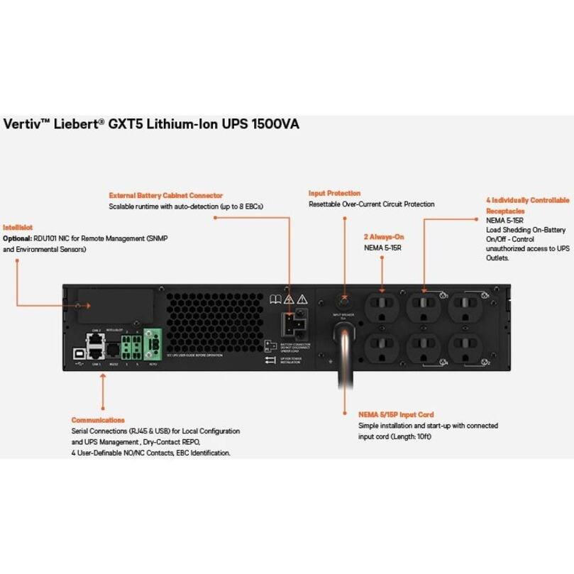 Vertiv™ Liebert® GXT5 Lithium-Ion UPS 1500VA

- External Battery Cabinet Connector
  - Scalable runtime with auto-detection (up to 8 EBC)

- Intellislot
  - Optional: RDU101 NIC for Remote Management (SNMP and Environmental Sensors)

- Input Protection
  - Resettable Over-Current Circuit Protection

- 2 Always-On NEMA 5-15R

- 4 Individually Controllable Receptacles
  - NEMA 5-15R
  - Load Shedding On-Battery On/Off Control
  - Unauthorized access to UPS Outlets

- Communications
  - Serial Connections (RJ45 & USB) for Local Configuration and UPS Management
  - Dry-Contact REPO
  - 4 User-Definable NO/NC Contacts
  - EBC Identification

- NEMA 5/15P Input Card
  - Simple installation and start-up with connected input cord (Length: 10ft)