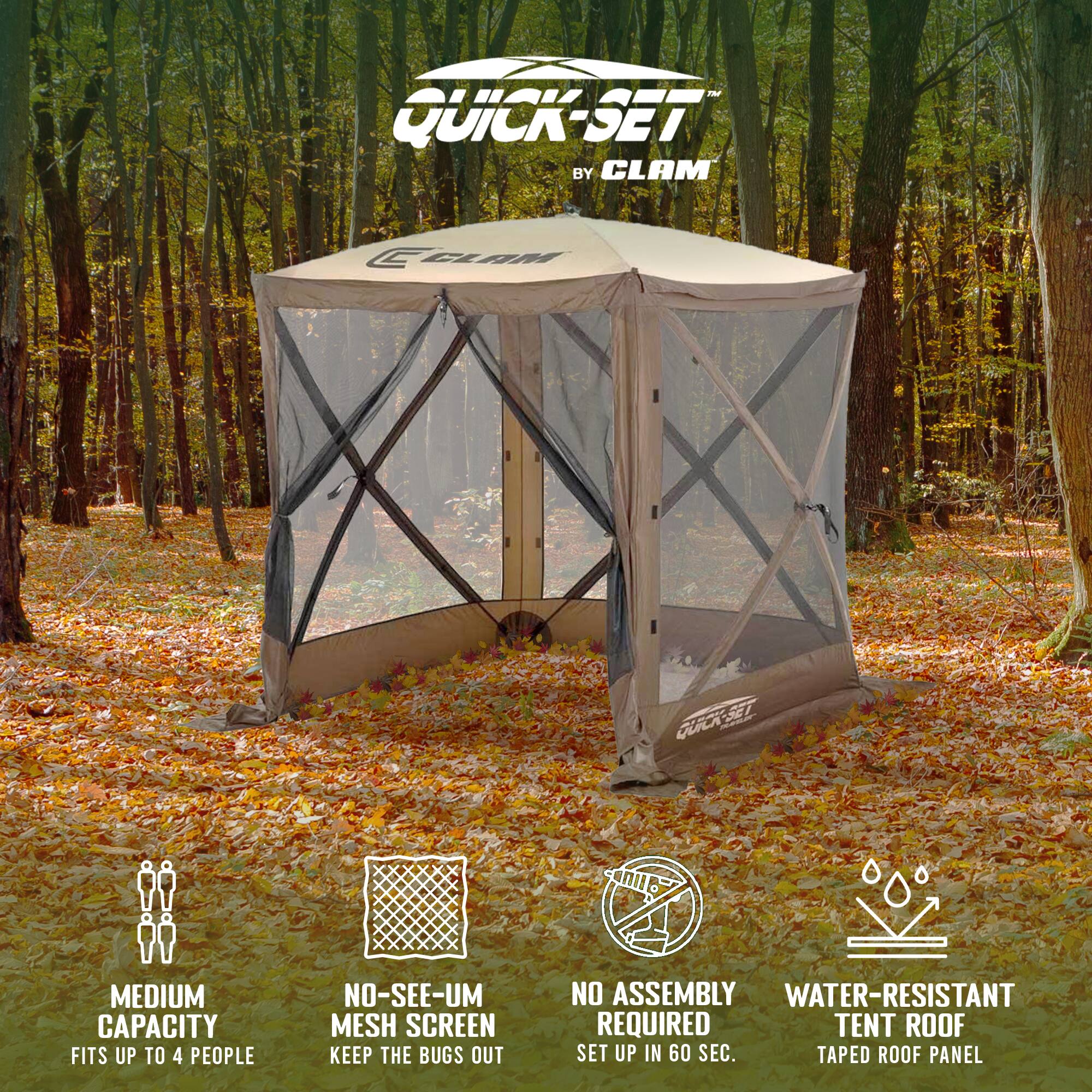 QUICK-SET BY CLAM

- MEDIUM CAPACITY
  FITS UP TO 4 PEOPLE

- NO-SEE-UM MESH SCREEN
  KEEP THE BUGS OUT

- NO ASSEMBLY REQUIRED
  SET UP IN 60 SEC.

- WATER-RESISTANT
  TENT ROOF
  TAPE ROOF PANEL