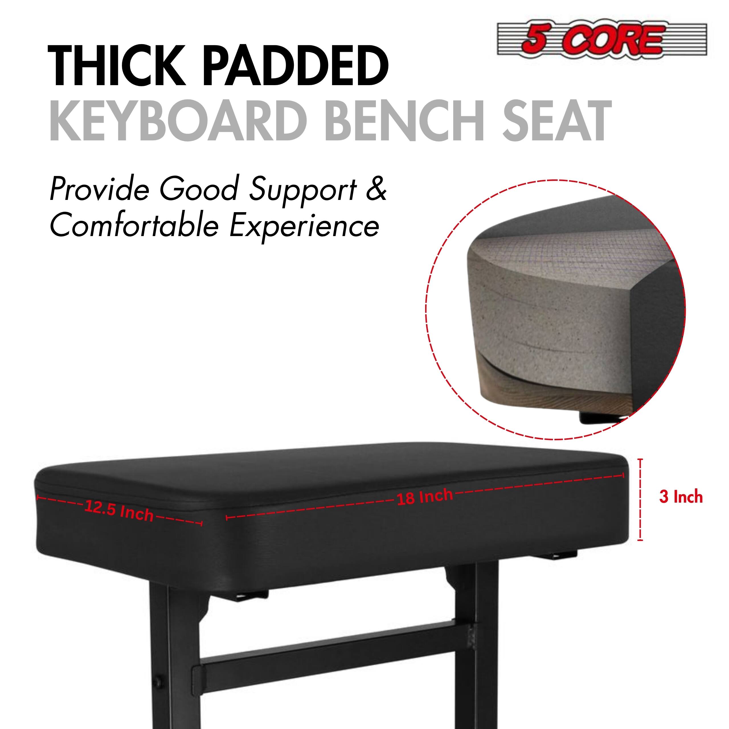 5 CORE THICK PADDED KEYBOARD BENCH SEAT Provide Good Support & Comfortable Experience

12.5 Inch
18 Inch
3 Inch
