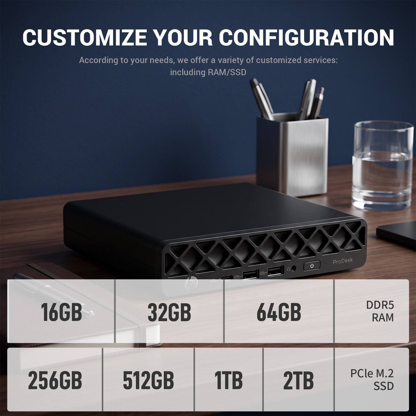 CUSTOMIZE YOUR CONFIGURATION

According to your needs, we offer a variety of customized services: including RAM/SSD

ProDesk

16GB
32GB
64GB
DDR5 RAM

256GB
512GB
1TB
2TB
PCle M.2 SSD