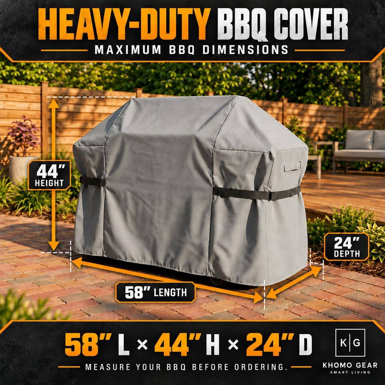 HEAVY-DUTY BBQ COVER  
MAXIMUM BBQ DIMENSIONS  
44" HEIGHT  
24" DEPTH  
58" LENGTH  
58" L x 44" H x 24" D  

MEASURE YOUR BBQ BEFORE ORDERING.  

GEAR SMART LIVING