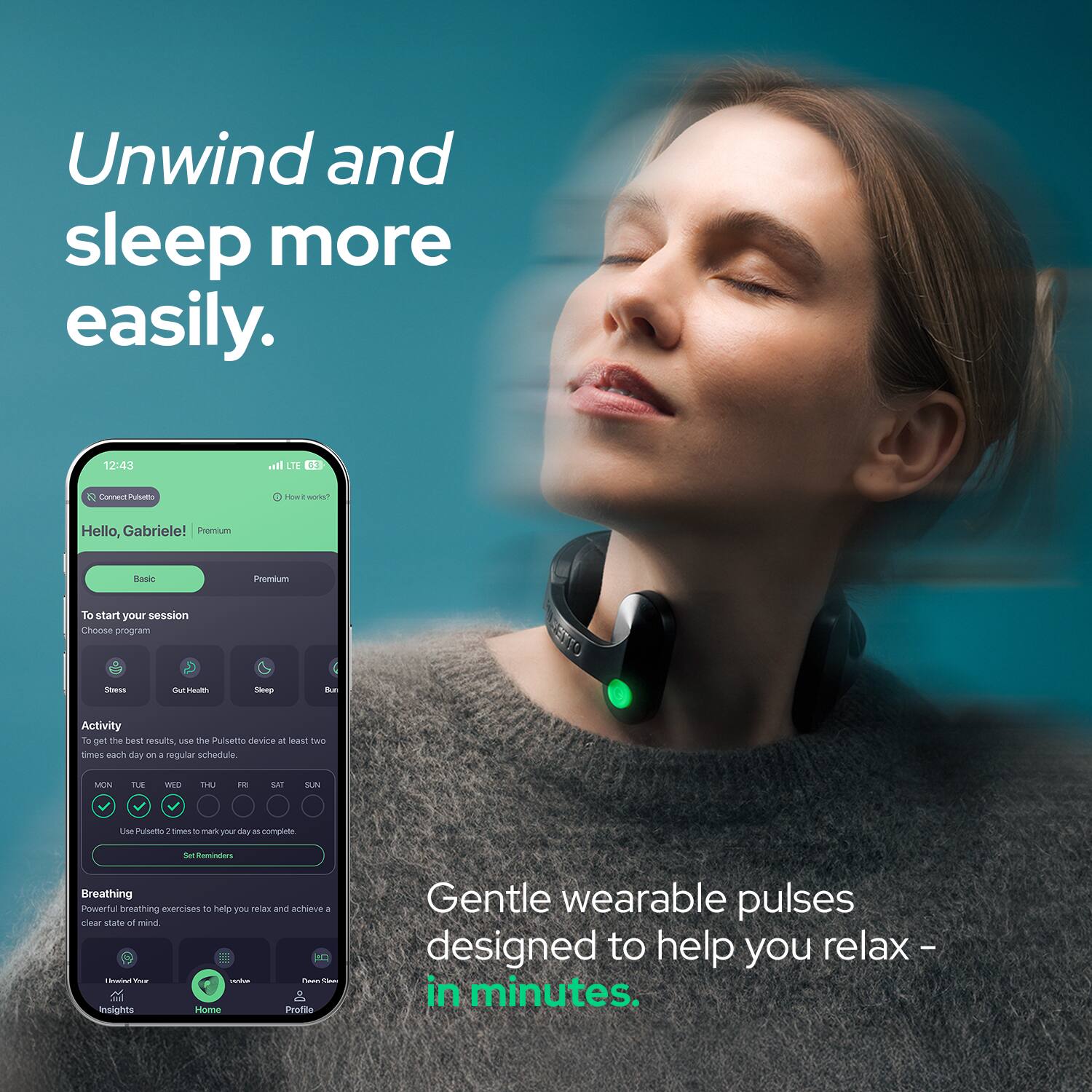 Unwind and sleep more easily.

12:43
all LTE
Connect Pulsetto
YOUR works?
Hello, Gabriele! Premium
Basic
Premium
To start your session Choose program
Stress
OutHealth
Sleep
Bur
Activity To get the best results, use the Pulsetto device at least two times each day on 1 regular schedule.
MON
TUE
WED
THU
FR
SAT
SUN
Use Pulsetto 1 times C markyou your day 25 complete
Set Reminders
Breathing Powerful breathing exercises DO help you relax and achieve 1 clear state of mind. 1  THE - .it Chan insights Home Profile
Gentle wearable pulses designed to help you relax - in minutes.