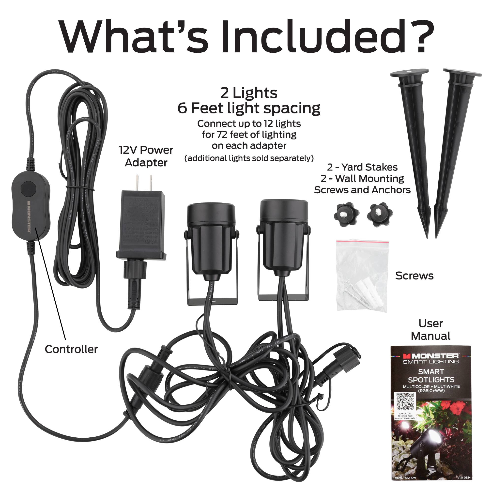 What's Included?

2 Lights  
6 Feet light spacing  
Connect up to 12 lights for 72 feet of lighting on each adapter  
12V Power (additional lights sold separately)  
Adapter  
2-Yard Stakes  
2-Wall Mounting Screws and Anchors  
Screws  
Controller  
User Manual  

MONSTER SMART LIGHTING SMART SPOTLIGHTS MULTICOLOR MULTIWHITE (RGBIC+WW)