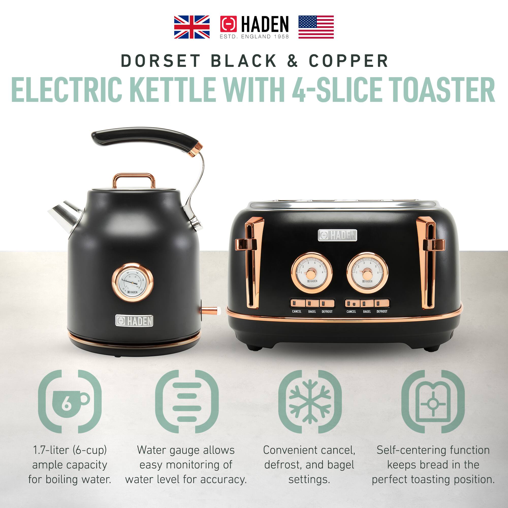 HADEN ESTD. ENGLAND 1958  
DORSET BLACK & COPPER  
ELECTRIC KETTLE WITH 4-SLICE TOASTER  

1.7-liter (6-cup) ample capacity for boiling water.  
Water gauge allows easy monitoring of water level for accuracy.  
Convenient cancel, defrost, and bagel settings.  
Self-centering function keeps bread in the perfect toasting position.