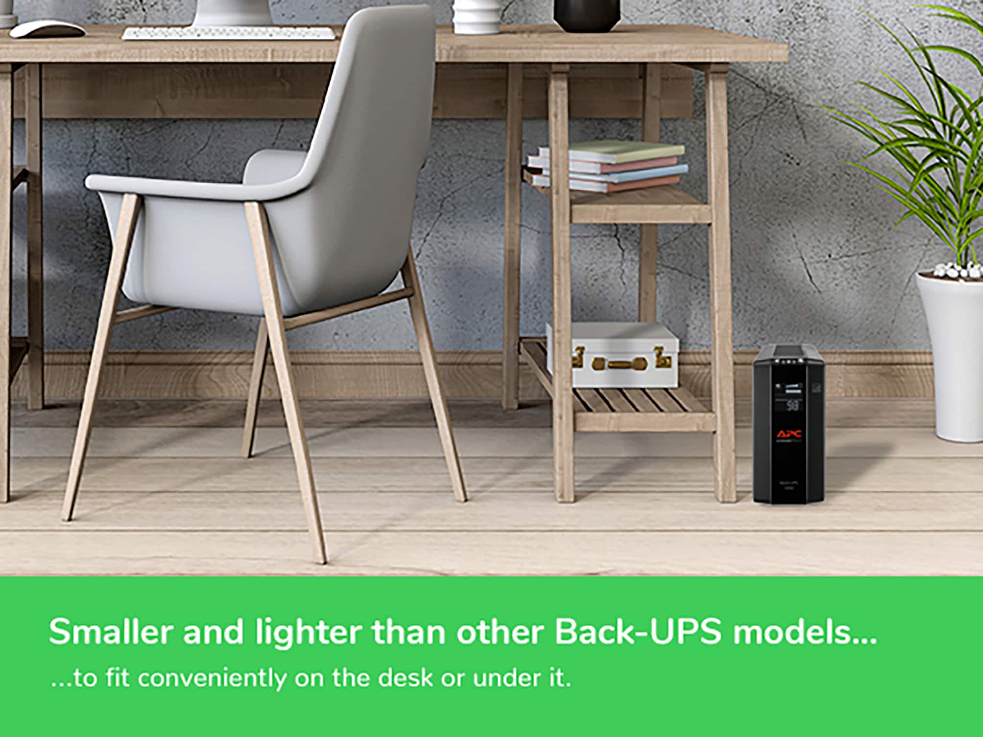 98 APC Smaller and lighter than other Back-UPS models... ...to fit conveniently on the desk or under it.
