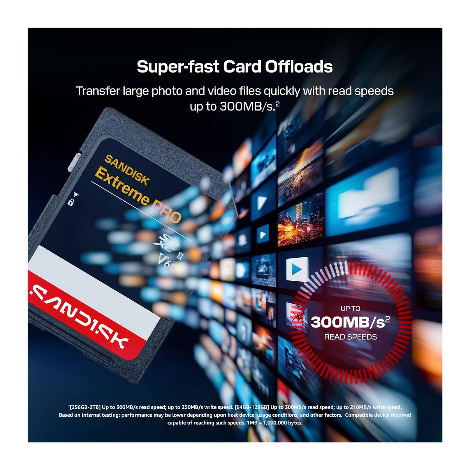 Super-fast Card Offloads  
Transfer large photo and video files quickly with read speeds up to 300MB/s.  

Extreme SANDISK PRO II  
Up to SANDISK 300MB/s READ SPEEDS  
[256GB-2TB] Up to 300MB/s read speed; up to 250MB/s write speed.  
[64GB-128GB] Up to 300MB/s read speed; up to 210MB/s write speed.  
Based on internal testing; performance may be lower depending upon host device, usage conditions, and other factors.  
Compatible device required capable of reaching such speeds.  
1MB = 1,000,000 bytes.