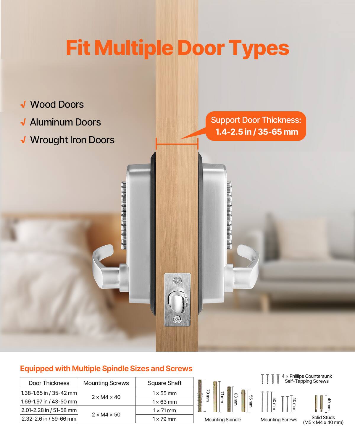 Fit Multiple Door Types  
- Wood Doors  
- Aluminum Doors  
- Wrought Iron Doors  

Support Door Thickness: 1.4-2.5 in / 35-65 mm  

Equipped with Multiple Spindle Sizes and Screws  

| Door Thickness       | Mounting Screws | Square Shaft |  
|---------------------|----------------|-------------|  
| 1.38-1.65 in / 35-42 mm | 2 x M4 x 40     | 1 x 55 mm    |  
| 1.69-1.97 in / 43-50 mm | 2 x M4 x 40     | 1 x 63 mm    |  
| 2.01-2.28 in / 51-58 mm | 2 x M4 x 50     | 1 x 71 mm    |  
| 2.32-2.6 in / 59-66 mm  | 2 x M4 x 50     | 1 x 79 mm    |  

Mounting Spindle: 22 mm  

4 x Phillips