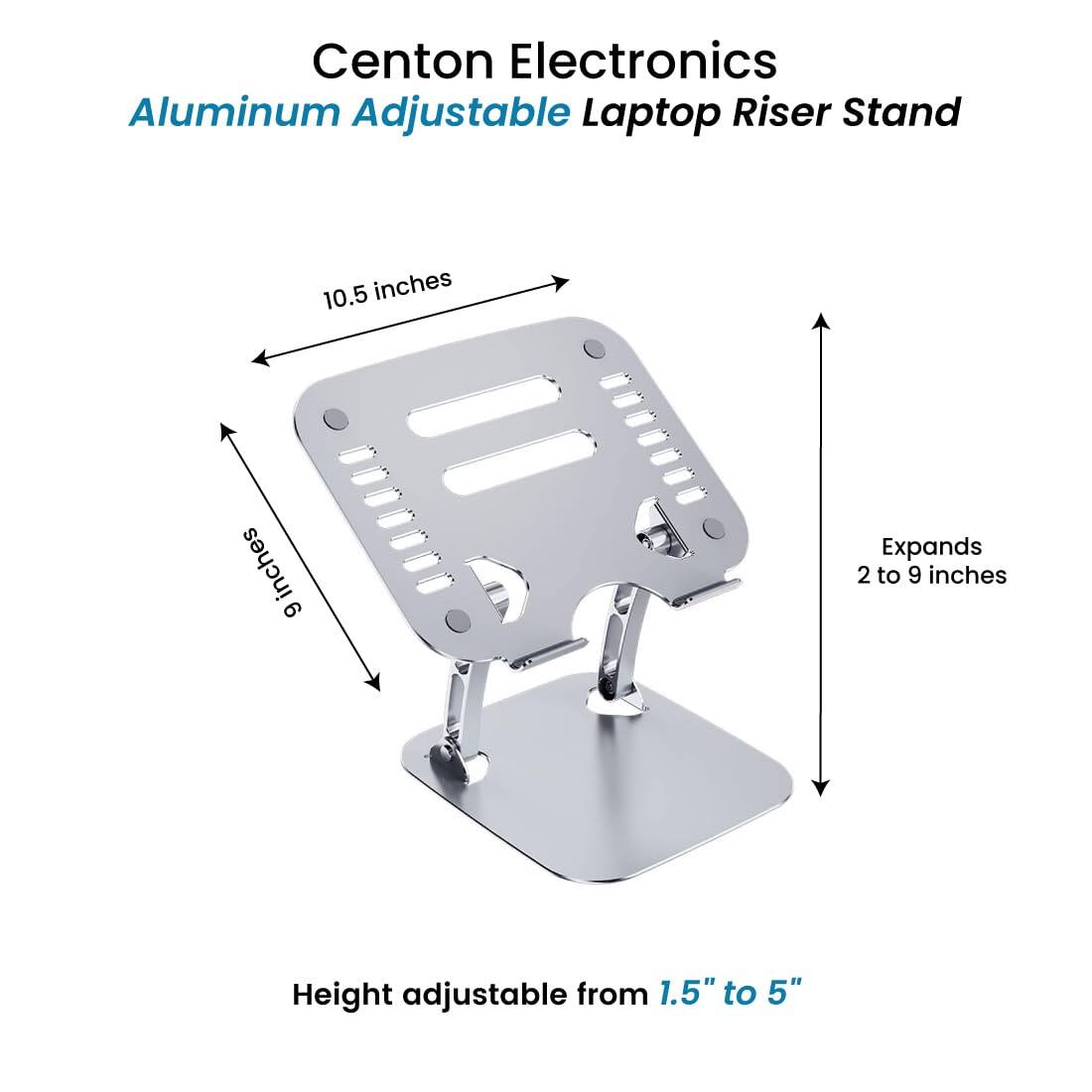 Centon Electronics Aluminum Adjustable Laptop Riser Stand

- 10.5 inches
- Expands 2 to 9 inches
- Height adjustable from 1.5" to 5"
