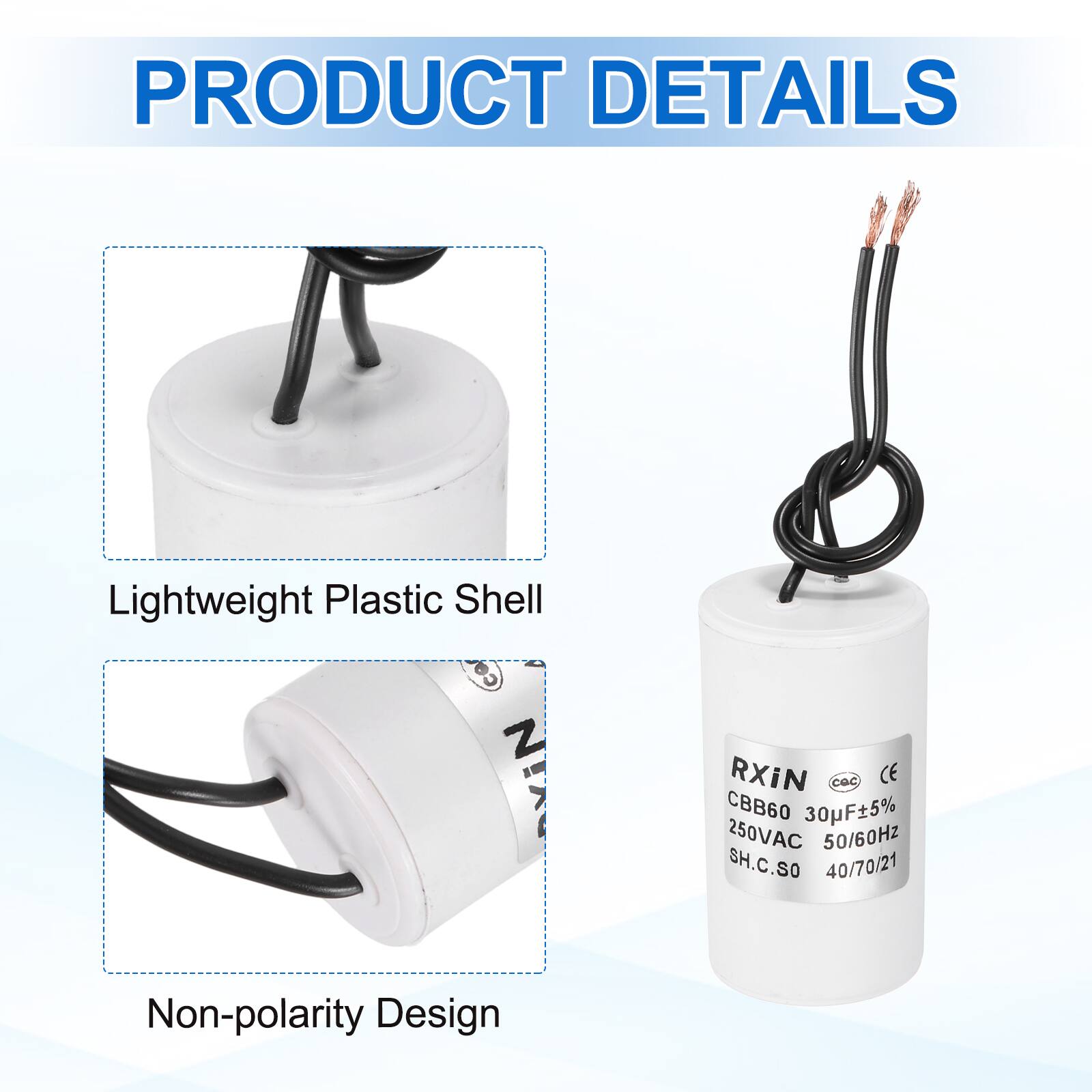 PRODUCT DETAILS

- Lightweight Plastic Shell
- Non-polarity Design

RXIN  
CBB60 30µF±5%  
250VAC 50/60Hz  
SH.C.SO  
40/70/21