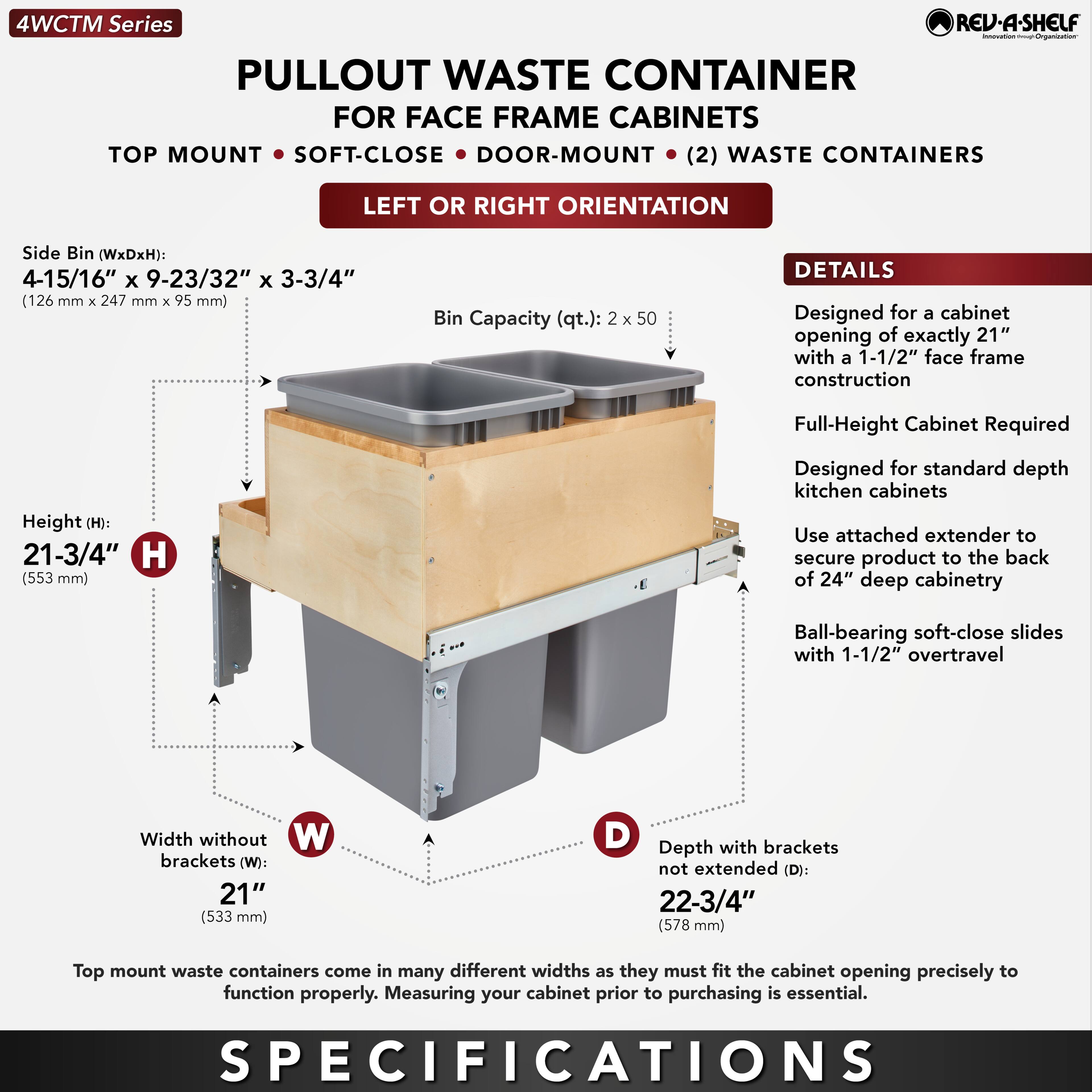 **4WCTM Series**

**PULLOUT WASTE CONTAINER FOR FACE FRAME CABINETS**

- TOP MOUNT
- SOFT-CLOSE
- DOOR-MOUNT
- (2) WASTE CONTAINERS
- LEFT OR RIGHT ORIENTATION

**Side Bin (WxDxH):**  
4-15/16" x 9-23/32" x 3-3/4" (126 mm x 247 mm x 95 mm)

**Bin Capacity (qt.):**  
2 x 50

**Height (H):**  
21-3/4" (553 mm)

**Width without brackets (W):**  
21" (533 mm)

**Depth with brackets not extended (D):**  
22-3/4" (578 mm)

**DETAILS**

- Designed for a cabinet opening of exactly 21" with a 1-1/2" face frame construction
- Full-Height Cabinet Required
- Designed for standard depth kitchen cabinets
- Use attached extender to secure product to the back of 24" deep cabinetry
- Ball-bearing soft-close