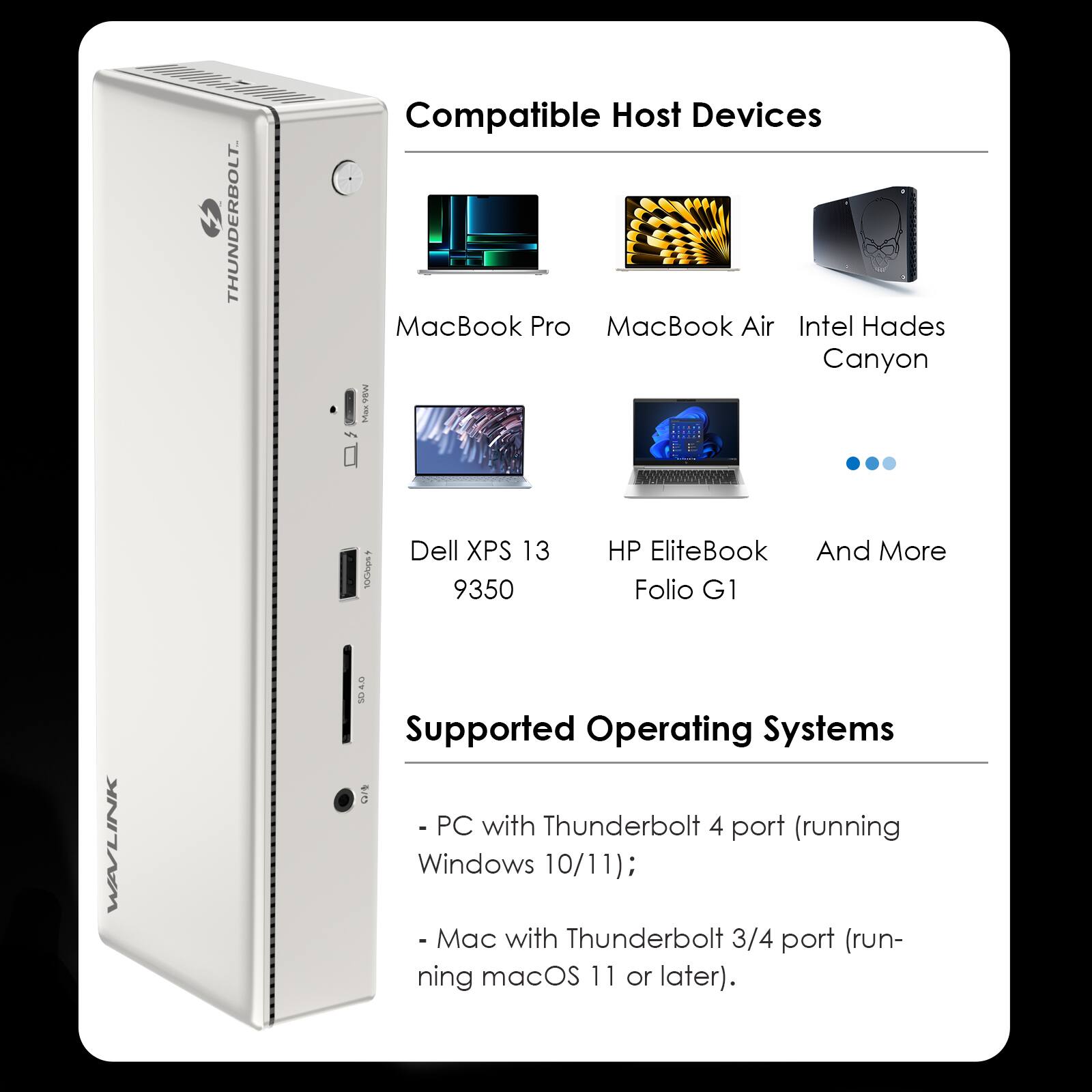 THUNDERBOLT
Compatible Host Devices
- MacBook Pro
- MacBook Air
- Intel Hades Canyon MB6
- Dell XPS 13 9350
- HP EliteBook Folio G1
- And More

WAVLINK
Supported Operating Systems
- PC with Thunderbolt 4 port (running Windows 10/11);
- Mac with Thunderbolt 3/4 port (running macOS 11 or later).