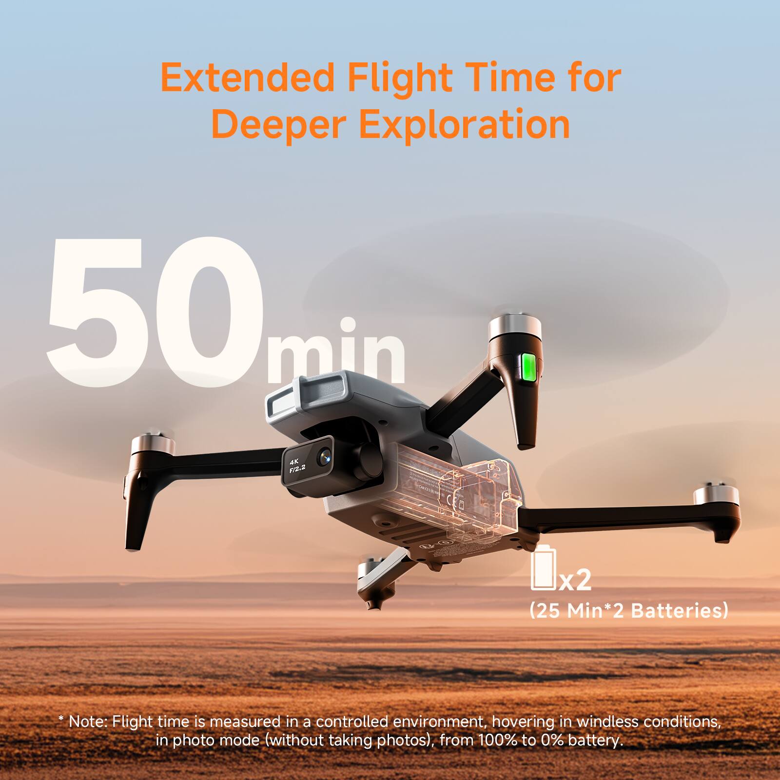 Extended Flight Time for Deeper Exploration

50 min

x2 (25 Min*2 Batteries)

*Note: Flight time is measured in a controlled environment, hovering in windless conditions, in photo mode (without taking photos), from 100% to 0% battery.