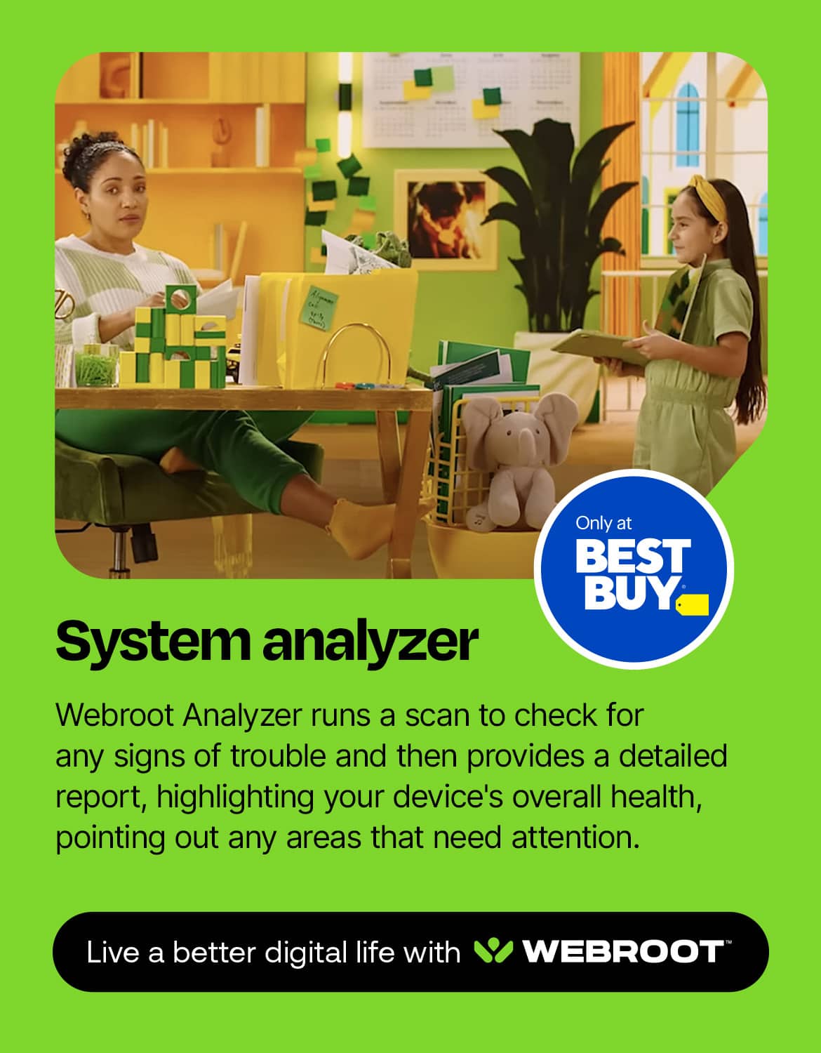 Only at Best Buy, the System Analyzer Webroot Analyzer runs a scan to check for any signs of trouble and then provides a detailed report, highlighting your device's overall health, pointing out any areas that need attention. Live a better digital life with Webroot.