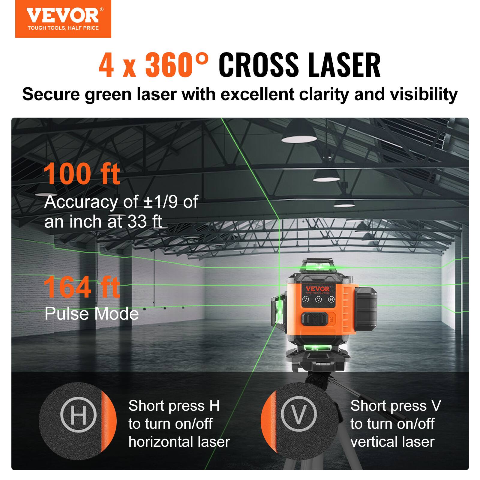 VEVOR TOUGH TOOLS. HALF PRICE

4 x 360° CROSS LASER

Secure green laser with excellent clarity and visibility

100 ft
Accuracy of ±1/9 of an inch at 33 ft

164 ft
Pulse Mode

Short press H to turn on/off horizontal laser
Short press V to turn on/off vertical laser