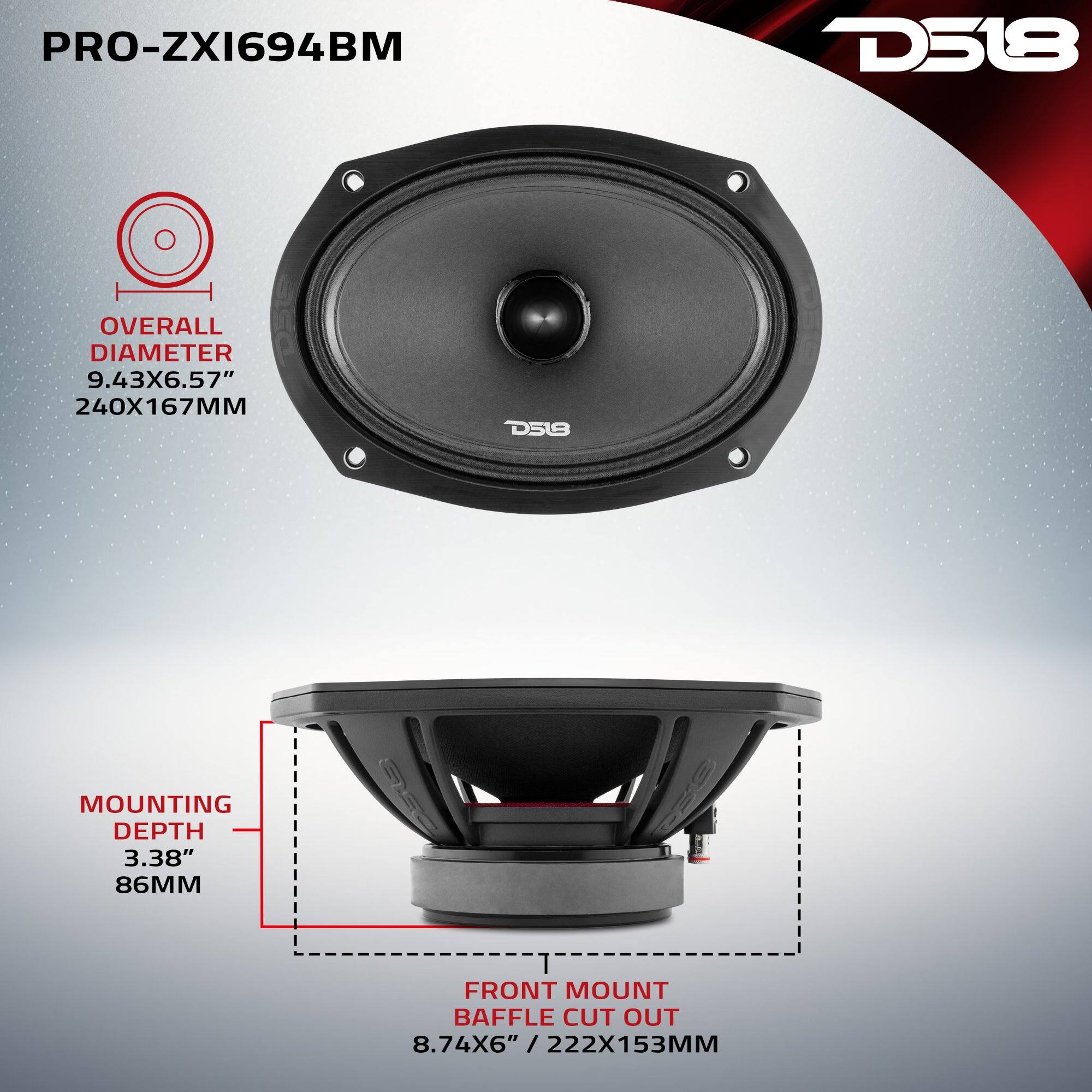 PRO-ZX1694BM

D518

OVERALL DIAMETER 9.43X6.57" 240X167MM

D518

MOUNTING DEPTH 3.38" 86MM

FRONT MOUNT BAFFLE CUT OUT 8.74X6" 222X153MM
