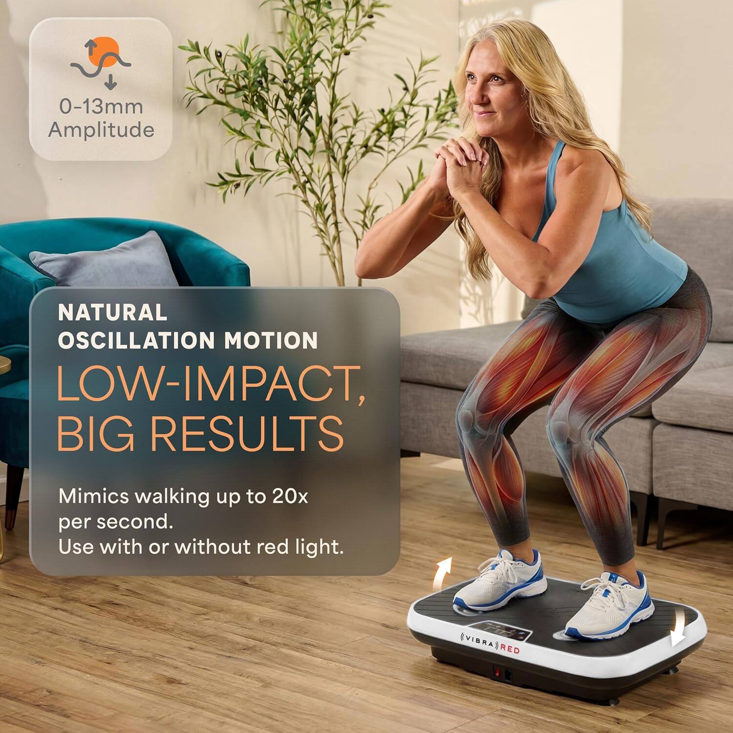 0-13mm Amplitude  
NATURAL OSCILLATION MOTION  
LOW-IMPACT, BIG RESULTS  
Mimics walking up to 20x per second.  
Use with or without red light.  
EVIBRAS RED