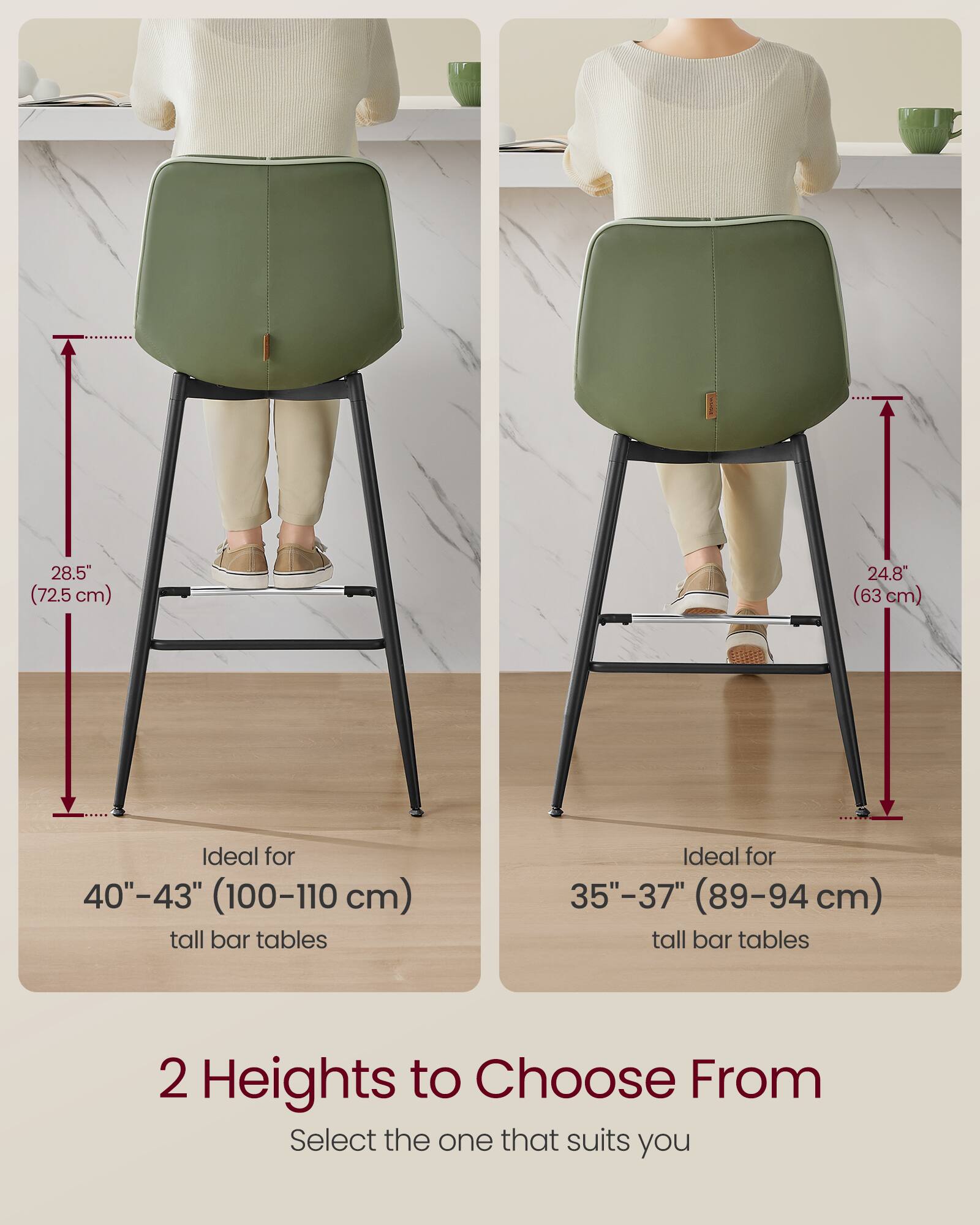 28.5" (72.5 cm)  
24.8" (63 cm)  

Ideal for 40"-43" (100-110 cm) tall bar tables  
Ideal for 35"-37" (89-94 cm) tall bar tables  

2 Heights to Choose From  
Select the one that suits you