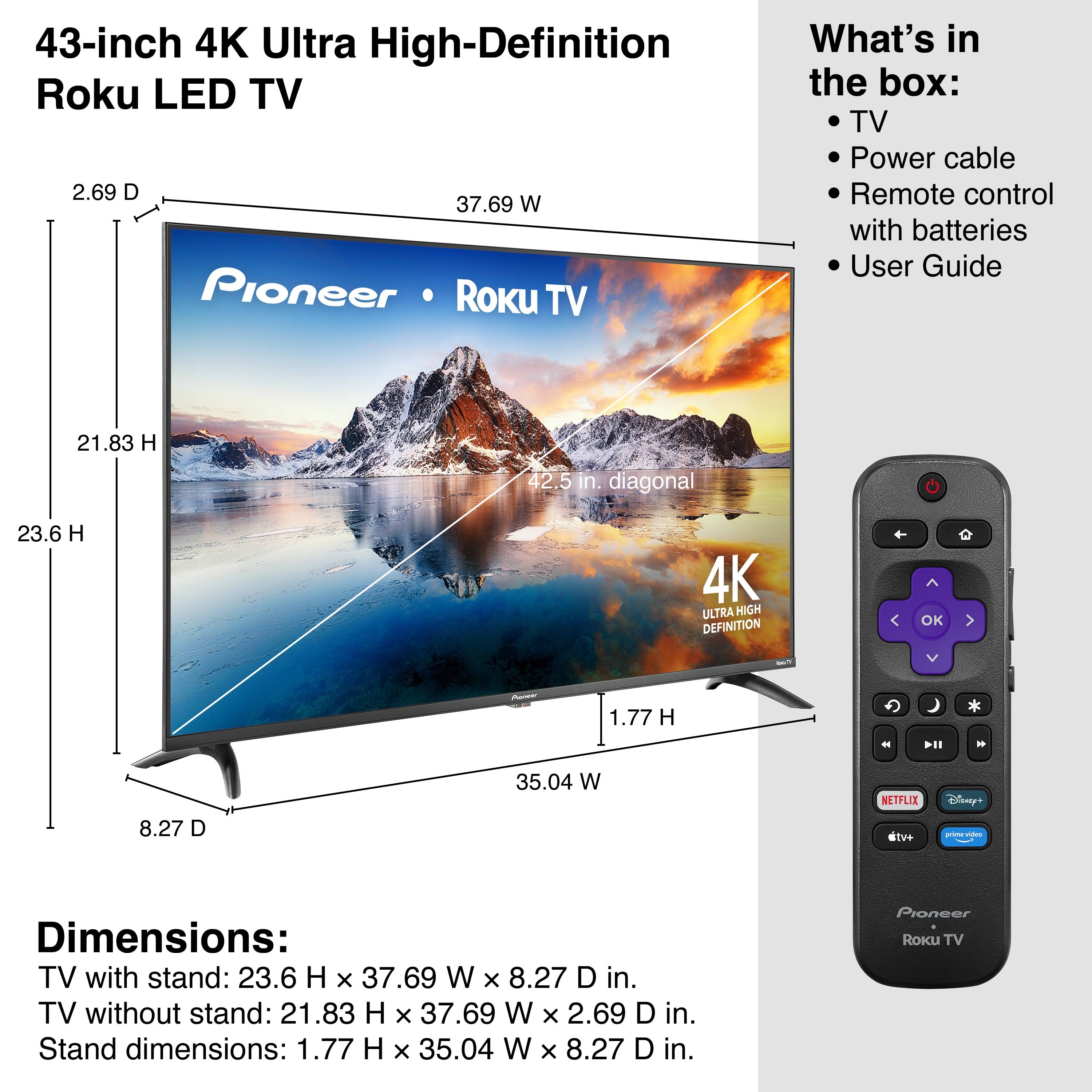 43-inch 4K Ultra High-Definition Roku LED TV

What's in the box:
- TV
- Power cable
- Remote control with batteries
- User Guide

Dimensions:
- TV with stand: 23.6 H x 37.69 W x 8.27 D in.
- TV without stand: 21.83 H x 37.69 W x 2.69 D in.
- Stand dimensions: 1.77 H x 35.04 W x 8.27 D in.

4K Ultra High Definition

NETFLIX
Disney+
dtv+
Vizio