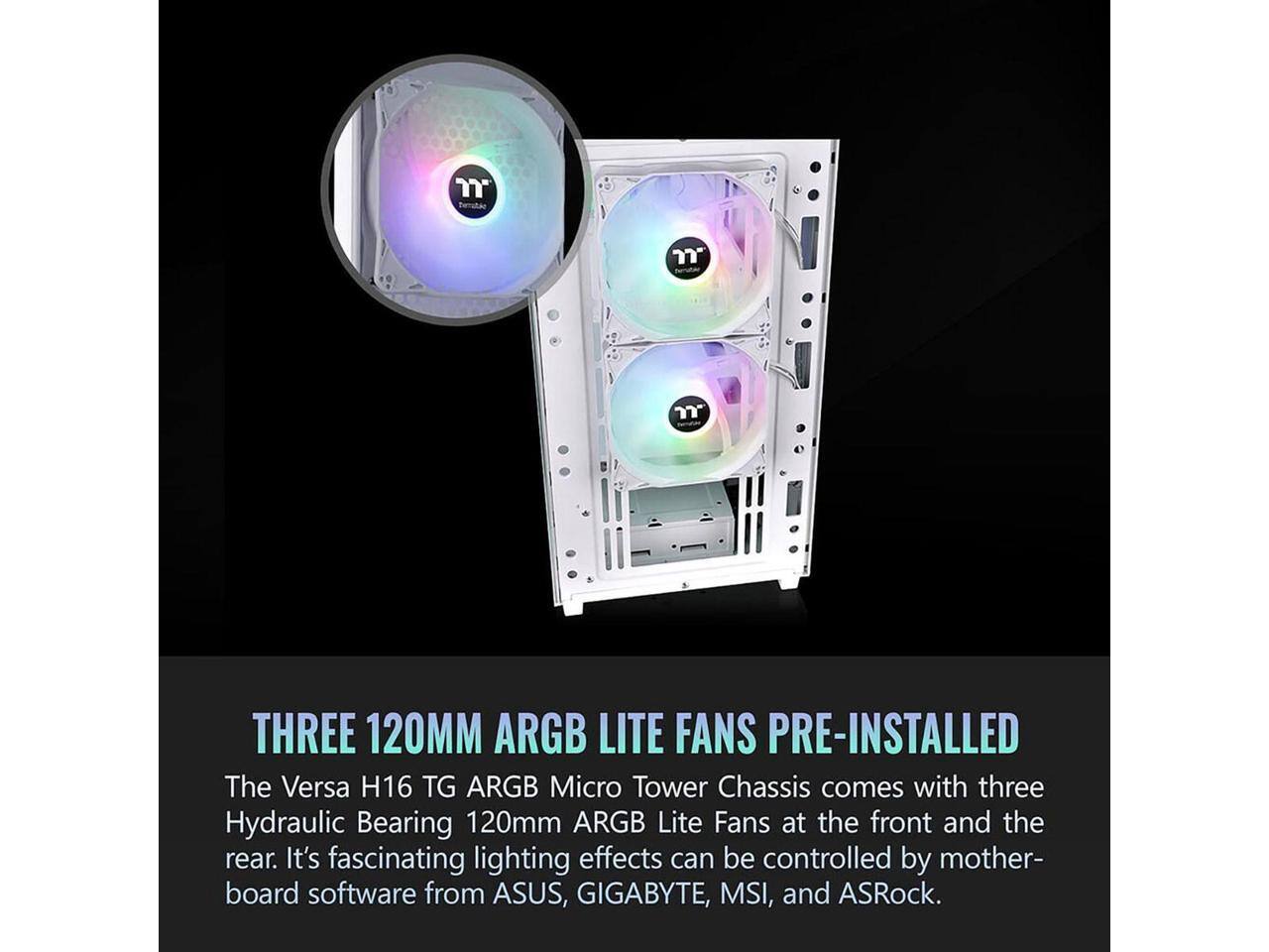 THREE 120MM ARGB LITE FANS PRE-INSTALLED

The Versa H16 TG ARGB Micro Tower Chassis comes with three Hydraulic Bearing 120mm ARGB Lite Fans at the front and the rear. It's fascinating lighting effects can be controlled by motherboard software from ASUS, GIGABYTE, MSI, and ASRock.