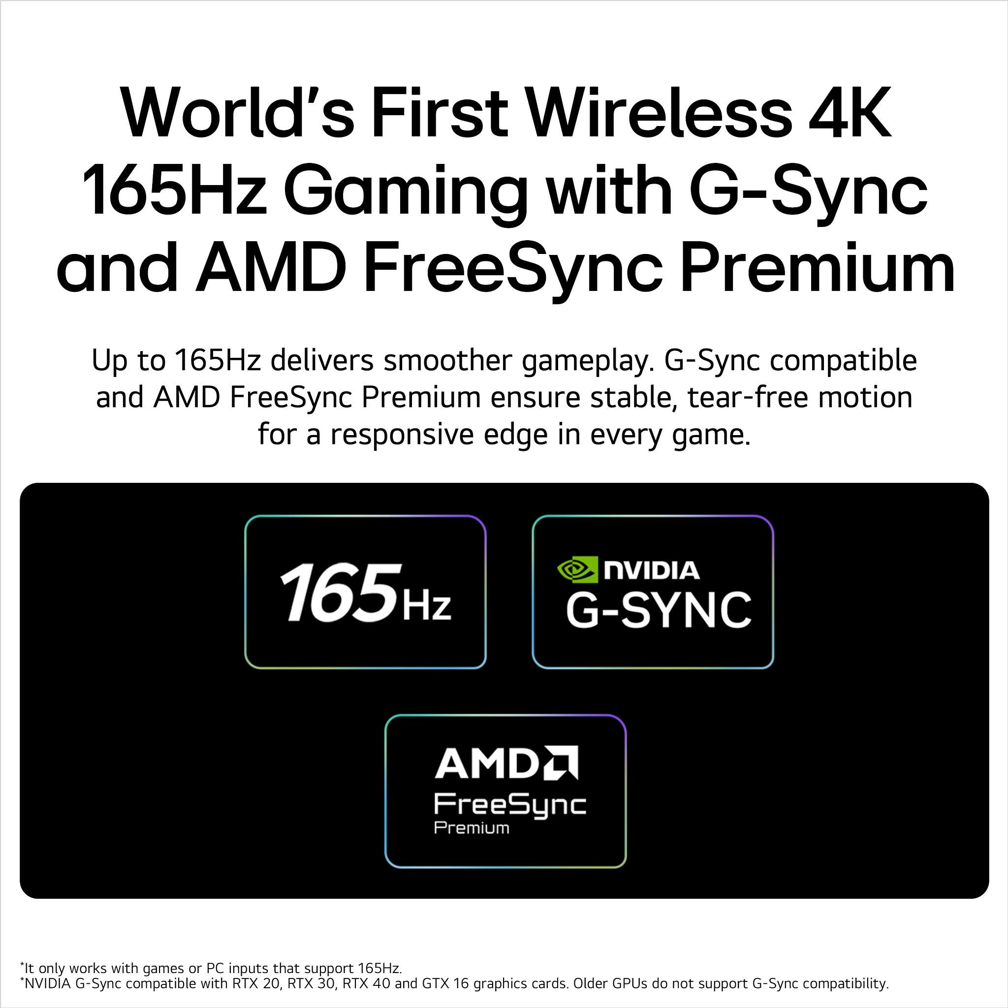 World's First Wireless 4K 165Hz Gaming with G-Sync and AMD FreeSync Premium

Up to 165Hz delivers smoother gameplay. G-Sync compatible and AMD FreeSync Premium ensure stable, tear-free motion for a responsive edge in every game.

165Hz NVIDIA G-SYNC AMD FreeSync Premium

*It only works with games or PC inputs that support 165Hz.
*NVIDIA G-Sync compatible with RTX 20, RTX 30, RTX 40 and GTX 16 graphics cards. Older GPUs do not support G-Sync compatibility.